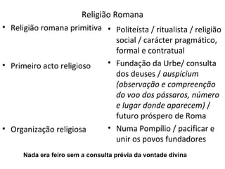 Religião Romana Religião romana primitiva Primeiro acto religioso Organização religiosa Politeísta / ritualista / religião social / carácter pragmático, formal e contratual Fundação da Urbe/ consulta dos deuses /  auspicium (observação e compreenção do voo dos pássaros, número e lugar donde aparecem)  / futuro próspero de Roma Numa Pompílio / pacificar e unir os povos fundadores  Nada era feiro sem a consulta prévia da vontade divina 