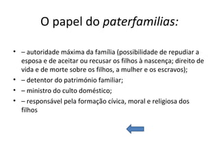 O papel do  paterfamilias: –  autoridade máxima da família (possibilidade de repudiar a esposa e de aceitar ou recusar os filhos à nascença; direito de vida e de morte sobre os filhos, a mulher e os escravos); –  detentor do património familiar; –  ministro do culto doméstico; –  responsável pela formação cívica, moral e religiosa dos filhos 