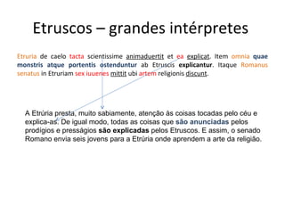 Etruscos – grandes intérpretes  Etruria  de caelo  tacta  scientissime  animaduertit  et  ea   explicat . Item  omnia   quae monstris atque portentis ostenduntur  ab Etruscis  explicantur . Itaque  Romanus senatus  in Etruriam  sex iuuenes  mittit  ubi  artem  religionis  discunt . A Etrúria presta, muito sabiamente, atenção às coisas tocadas pelo céu e explica-as. De igual modo, todas as coisas que  são anunciadas  pelos prodígios e presságios  são explicadas  pelos Etruscos. E assim, o senado Romano envia seis jovens para a Etrúria onde aprendem a arte da religião. 