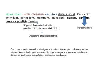 Maiores nostri  uerbis clarissimis  eas uires  declarauerunt . Quia enim  ostendunt ,  portendunt ,  monstrant ,  praedicunt ,  ostenta, portenta, monstra, prodigia   dicuntur . 3ª plural Presente Indicativo, passiva, dico, -is, -ere, dixi, dictum Neutros plural Adjectivo grau superlativo Os nossos antepassados designaram estas forças por palavras muito claras. Na verdade, porque anunciam, pressagiam, mostram, predizem, dizem-se anúncios, presságios, profecias, prodígios. 