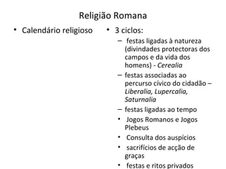 Religião Romana Calendário religioso 3 ciclos: festas ligadas à natureza (divindades protectoras dos campos e da vida dos homens) -  Cerealia festas associadas ao percurso cívico do cidadão –  Liberalia, Lupercalia, Saturnalia festas ligadas ao tempo Jogos Romanos e Jogos Plebeus  Consulta dos auspícios  sacrifícios de acção de graças festas e ritos privados 