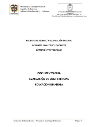 Ministerio de Educación Nacional
        República de Colombia
        Subdirección de Estándares y Evaluación
                                                        FACULTAD DE CIENCIAS ECONÓMICAS
                                                  CENTRO INVESTIGACIONES PARA EL DESARROLLO - CID




                PROCESO DE ASCENSO Y REUBICACIÓN SALARIAL

                       DOCENTES Y DIRECTIVOS DOCENTES

                             DECRETO LEY 1278 DE 2002




                              DOCUMENTO GUÍA
                    EVALUACIÓN DE COMPETENCIAS
                           EDUCACIÓN RELIGIOSA




Evaluación de Competencias – Proceso de Ascenso y Reubicación                    Página 1
 