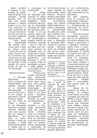 Assim também
é possível a construção da identidade de grupo. Isto
acontece
quando
percebo que divido com outras
pessoas a mesma
origem ou os mesmos costumes. É
esse sentimento de
compartilhamento
que faz com que eu
me sinta integrante
daquele grupo.
	
Essa noção
de
identificação
nos remete novamente para a ideia
de cultura como
“cultivo de”, pois eu
cuido e busco manter e preservar aquilo do qual eu faço
parte, onde consigo
me perceber numa
relação de semelhança, no qual eu
me reconheço.
Desenvolvimento
	
A Educação
Patrimonial
Com o processo de
modernização das
cidades, percebese
a
constante
desvalorização
e
desconhecimento em relação ao
patrimônio cultural.
Portanto, desde
que em 1930 foi
criado o Instituto do Patrimônio
Histórico e Artístico
Nacional (IPHAN),
uma nova percepção em relação a
patrimônio,
ampliou
os
instrumentos e meios de
atuação, e estão
diretamente aliados
á criação das instancias estaduais

10

e municipais de
preservação.
	 O
campo
de educação patrimonial no Brasil
tem uma produção
acadêmica
ainda
incipiente, são muitas as publicações
utilizadas em ações
de educação patrimonial - e, em sua
maioria, essas publicações, não levam
em consideração o
aspecto central da
existência humana
– que é o fato de
ela estar num processo contínuo de
realização que só
acaba com a morte.
Dentre os trabalhos
acadêmicos
que
discutem o tema,
a maioria trata de
atividades pontuais
e estão ligadas a
uma análise circunscrita de casos. 	
	
Embora a educação patrimonial
seja
consensualmente considerada
como peça chave
para uma política
pública efetiva de
preservação
do
patrimônio cultural,
ainda é um tema
pouco
estudado,
principalmente se
tratando de práticas institucionais.
	 Dentro
da
temática, a educação patrimonial
pode ser basicamente
entendida
como um processo
durável que busca
levar os indivíduos
a um processo acionado de conhecimento, apropriação
e valorização do
patrimônio cultural,

com o intuito de que
sejam agentes da
preservação. Neste
aspecto, devemos
pensar o patrimônio
de forma ampliada. 	
	
As escolas ao
longo dos tempos
estão tendo sua estrutura depredada,
e
desvalorizada
dia após dia, pelos
seus próprios beneficiários, com isso
acreditamos
que
para a efetivação
da Educação Patrimonial no contexto
escolar
devemos
partir da realidade
dos alunos, possibilitando sua participação nas soluções
dos problemas.
“Chamamos de Educação
Patrimonial o processo
permanente e sistemático
de trabalho educativo, que
tem como ponto de partida
e centro o Patrimônio Cultural com todas as suas
manifestações.”
(GRUNBERG, 2007, p. 02).

	Consideramos a partir do
conceito de educação
patrimonial, que esse tipo
de ação utiliza os
bens culturais como
fonte primária do
conhecimento. Gerando um diálogo
permanente entre
os indivíduos e os
bens culturais. Portanto, o maior desafio é fazer com
que o individuo crie
o hábito de valorizar e preservar o
patrimônio cultural,
pondo em prática
a própria noção de
cidadania. Fazendo
com que as pessoas
possam desenvolv-

er um conhecimento
crítico e uma apropriação consciente de seu
patrimônio. 			
Um
fator
indispensável no processo de
preservação sustentável desses bens culturais
é o fortalecimento do
sentimento de identidade e lugar no espaço
estudado.
	
Uma das maiores
dificuldades encontradas em se estabelecer
um ensino eficiente em
relação a patrimônio é
o complexo relacionamento entre a comunidade e os órgãos de
preservação. O IPHAN
na maioria dos casos é
tachado como um inimigo da sociedade,
um dos principais motivos deste impasse é
o desconhecimento das
pessoas sobre suas metodologias e ações utilizadas por esse órgão do
governo federal. Acredita-se que com a realização de boas práticas
educativas
voltadas
para a comunidade,
esse quadro pode ser
revertido.
	
Apesar da importância do tema retratado,
na
história
nunca houve uma visão
e atuação por parte do
IPHAN e outros órgãos
de preservação patrimonial que colocasse
como política publica
exclusiva visando a educação patrimonial, ou
mesmo como um processo de importância
equivalente ás demais
atividades
essenciais
por eles desempenhadas (tombamento, fiscalização, identificação,
etc.).

 