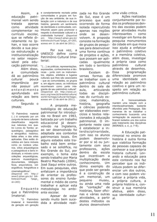 Assim,
a
educação
patrimonial vem sendo
tratada
apenas
como
atividade
complementar no
currículo escolar,
que se reflete diretamente no Iphan, e isso ocorre
devido a sua pouca estruturação e
institucionalização
no setor responsável pela educação patrimonial.	
	
Além disso,
a
comunidade
dá ao patrimônio
cultural
pouca
importância
por
não possuir um
entendimento
aprofundado em
relação aos bens
culturais.
	
Segundo o
IPHAN:
“O Patrimônio material
(...) é composto por um
conjunto de bens culturais
classificados
segundo
sua natureza nos quatro Livros do Tombo: arqueológico, paisagístico
e etnográfico; histórico;
belas artes; e das artes
aplicadas. Eles estão divididos em bens imóveis
como os núcleos urbanos, sítios arqueológicos
e paisagísticos e bens individuais; e móveis como
coleções arqueológicas,
acervos museológicos,
documentais, bibliográficos, arquivísticos, videográficos, fotográficos e
cinematográficos’’. 	

(Disponível em: http://
www3.iphan.gov.br/ bibliotecavirtual/
?page_
id=283)

	Enquanto
que o Patrimônio
Imaterial:
	
“O Patrimônio
Imaterial é transmitido
de geração em geração

e constantemente recriado pelas
comunidades e grupos em função de seu ambiente, de sua interação com a natureza e de sua
história, gerando um sentimento
de identidade e continuidade, contribuindo assim para promover o
respeito à diversidade cultural e à
criatividade humana’’. (Disponível

em:
http://www3.iphan.gov.br/
bibliotecavirtual/?page_id=283,
acesso em 11 de abril de 2011) .

	
Por sua vez, a
UNESCO define como
Patrimônio Cultural Imaterial:
“(...) as práticas, representações,
expressões, conhecimentos e técnicas - junto com os instrumentos, objetos, artefatos e lugares
culturais que lhes são associados
- que as comunidades, os grupos
e, em alguns casos, os indivíduos
reconhecem como parte integrante de seu patrimônio cultural”.
(Disponível em http://www.unesco.org/new/pt/brasilia/culture/
world-heritage/cultural-heritage/,
acesso em 13 de abril de 2011).

	
A proposta metodológica de educação
patrimonial foi introduzida no Brasil em 1983,
balizada por um trabalho
educacional já desenvolvido na Inglaterra,
ao ser desenvolvido foi
adaptada aos contextos
patrimoniais locais. Em
alguns estados este trabalho está bem embasado e se solidifica, no
Rio Grande do Sul, por
exemplo, o tema esta
sendo trabalho por Maria
Beatriz Machado (2004),
José Itaqui entre outros.
Em suas pesquisas, eles
enfatizam a importância
de orientar os professores do ensino fundamental e médio de como
trabalhar e aplicar esta
metodologia no ambiente escolar.
	
Apesar de estar
sendo muito bem sucedida a atividade reali-

zada no Rio Grande
do Sul, esse é um
processo que está
ocorrendo de forma
isolada repercutindo
apenas nas regiões
onde
se
desenvolvem. A proposta
consiste na formação
de grupos de pesquisas para desenvolver
uma forma contínua
de projetos e ações,
que possam ser aplicadas
igualmente
em todo o território
brasileiro.
	 Existem
diversas formas de
se trabalhar com o
patrimônio cultural
dentro de sala de
aula,
articulando
todas as disciplinas do currículo escolar, matemática,
história,
geografia
e ciências podendo
ser elaborados exercícios e textos relacionados à educação
patrimonial. O importante neste caso
é estabelecer a interdisciplinaridade,
com isso os alunos
podem
desenvolver por si só ou juntamente com seus
professores, ações
dentro da escola
que incentivam a
multiplicação deste
conhecimento. Um
ótimo exemplo do
que pode ser gerado
é a construção de
um memorial, um
pequeno
museu,
ou ainda uma roda
de “contação” de
histórias, fazer oficinas e várias outras
atividades, a partir
destes métodos os
alunos desenvolvem

uma visão critica.
	
Ações realizadas
conjuntamente por todos os professores dentro das escolas podem
gerar atividades muito
interessantes - como
investigar em forma de
pesquisa monumentos
da cidade em que mora
isso ajuda a enfatizar
o patrimônio coletivo
e a memória coletiva,
além disso, investigar
a própria casa como
patrimônio
cultural
através de desenhos.
Essa
programação
diferenciada promove
uma identidade em
relação ao patrimônio
coletivo e gera um respeito em relação ao
patrimônio cultural.
	

A
transversalidade
mantém uma relação com a
interdisciplinaridade, bastante
difundida pela Pedagogia. São
maneiras de se trabalhar o
conhecimento buscando uma
reintegração de aspectos que
ficaram isolados uns dos outros
pelo tratamento das disciplinas
(MORAES, s. d., p. 7-8).

	
A Educação patrimonial no ensino de
história é outra forma
que viabiliza formação
de pessoas capazes de
conhecer a sua própria
historia cultural. Levando a educação para
este contexto nos faz
perceber que os indivíduos podem se diferenciar um dos outros,
e com isso podem visualizar a própria vida,
a própria cultura, a
própria história e, construir a sua memória
afetiva, além disso,
sua identidade cultural.

11

 
