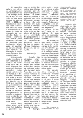 O patrimônio
cultural vem sofrendo grandes prejuízos
com a modernização
- um exemplo disso
ocorre aqui em São
João del Rei, onde
durante os anos de
1999 e 2001,muitos casarões históricos foram derrubados para dar lugar
a supermercados, a
casas de venda de
materiais de construção. Outro exemplo
aconteceu
em Araxá-MG, onde
uma praça com mais
de cinqüenta anos
totalmente arborizada, foi substituída por um calçadão
sem nenhuma arborização e sequer
bancos para as pessoas sentarem.
	
Outra questão
muito importante a
ser trabalhada é a
questão da identidade local nas escolas de ensino fundamental. Os alunos
aprendem
muitas
coisas relacionadas
ao mundo, e ao Brasil; mas, na maioria
das vezes, o ensino
é muito generalizado, fazendo com a
história do município
ao qual esses alunos
pertencem,
fique
esquecida o que
causa no individuo
um afastamento em
relação as suas origens perdendo de
vista o processo formador de sua identidade social.
	
Muitos estudiosos acham que é
mais fácil trabalhar
o patrimônio cul-

12

tural no âmbito disciplinar das ciências
humanas, por ela
estar muito próxima
do tema. Em outras
áreas do currículo, o
professor tem certa
dificuldade, porque
o tema não está
presente em suas
analises e reflexões
cotidianas. Contudo,
isso é uma limitação
e não pode ser levada ao pé da letra,
com a criatividade
dos pesquisadores e
professores podem
ser
desenvolvidas
atividades
dentro
da área de exatas,
ciências biológicas,
das ciências da terra, etc..
Metodologia
	
	
Através
das
atividades
extensionistas
desenvolvidas em nosso
projeto (nas Oficinas
de Educação Patrimonial realizadas na Escola Municipal Maria
Tereza bem como nas
oficinas realizadas no
espaço do Fortim dos
Emboabas localizado
no Alto das Mercês)
foi possível perceber
que as pessoas que
participaram dessas
atividades não se
reconhecem como
agentes
culturais
dentro da sociedade
da qual fazem parte.
Isto porque elas
reconhecem como
patrimônio cultural,
apenas aquilo que é
registrado e reconhecido pela chamada cultura erudita.
	 A
distinção

entre cultura popular e cultura erudita
recorrente em nossa
sociedade,
produz
efeitos
catastróficos na construção
da identidade dessas
pessoas. Mesmo expressões fortes como
o congado ou os ofícios e saberes passados de geração
em geração, se tornam eixos de resistência
de
suas
raízes na sociedade,
não são reconhecidos
como tal.
	
Por isso se justifica nosso trabalho
de responder a demanda da lei municipal n° 3.826/2004 que
torna obrigatório o ensino de educação patrimonial nas escolas da rede
municipal. Nosso trabalho é um tanto desafiador
quando aos métodos,
pois eles não podem ser
os métodos tradicionais
que são utilizados para
o ensino da chamada
cultura erudita.
	
Pela
característica mutável do
patrimônio imaterial
não é de nosso interesse
resguardálo tal como é (como
um objeto pronto e
acabado), mas sim
preservá-lo
através
de métodos que se
sintetizam exclusivamente nas vivencias
que A C ultura popular nos oferece. Dar
luzes para que ela por
si mesma se mostre e
se mantenha. Somos
receptáculos dessas
vivências.
	
	
“Se o sistema social é democrático se o povo

vive em condições digamos
razoáveis de sobrevivência ela próprio saberá gerir
as condições para que a
cultura seja conservada,
não pela cultura em si, mais
enquanto expressão da comunidade de grupo e de indivíduos em grupo’’. (BOSI,
Alfredo, 1987, pg. 44).

	
	
Atuando principalmente em São
João del Rei e região
o programa de extensão
“Embornal
de Causos - segundo
ano” é o desdobramento do projeto de
extensão “Embornal
de Causos a imagem
e o som, a escrita,
e o universo virtual
como veículo de registros e preservação
do patrimônio imaterial” sob a orientação da Dra. Glória
Ribeiro, junto com
os bolsistas de extensão Isabela Alline
Oliveira e Etienny
Trindade, e a bolsista atividade Daniela
da Conceição Diniz.
Como já foi mencionado, o trabalho
consiste
atender
á lei municipal n°
3.826/2004 que dispõe sobre a criação do
Programa
Municipal
de Educação Patrimonial em suas escolas
municipais - buscando
através do referencial
teórico
pesquisado,
capacitar os professores para o ensino da
educação patrimonial
dentro das escolas,
voltado para a cultura
regional e local.	

 