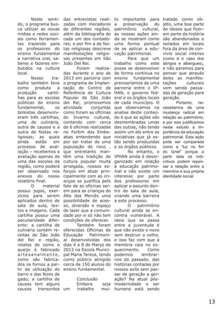 Neste sentido, o programa busca utilizar as novas
mídias e redes sociais como ferramentas trazendo para
os professores do
ensino fundamental
a narrativa oral, saberes e fazeres embutidos na cultura
local.
	 Nosso
trabalho também teve
como
produto
a
produção
cartilhas para as escolas
públicas de ensino
fundamental,
os
bolsistas desenvolveram três cartilhas,
uma de culinária,
outra de causos e a
outra de festas religiosas; as quais
ainda
estão
em
processo de avaliação – recebemos a
avaliação apenas de
uma das escolas da
região, como poderá
ser observado nos
anexos do nosso
relatório final.
	 O
material
possui jogos, exercícios para serem
aplicados dentro de
sala de aula, textos e imagens. Cada
cartilha possui uma
peculiaridade diferente: a cartilha de
culinária contém receitas de São João
del Rei e região,
relatos de como o
queijo é fabricado
artesanalmente,
como são fabricados os fornos a partir da utilização do
barro e das fezes de
gado; a cartilha de
causos tem alguns
causos
transcritos

das entrevistas realizadas com moradores
de diferentes regiões,
além da bibliografia de
cada um dos contadores; e por fim a de festas religiosas descreve
manifestações religiosas presentes em São
João Del Rei.
	
Foram realizadas durante o ano de
2013 em parceria com
o programa de Implantação do Centro de
Referência de Cultura
Popular de São João
del Rei, promovemos
atividade
conjuntas
como foram as oficinas
do Inverno cultural,
contando com cerca
de 6 oficinas realizadas
no Fortim dos Emboabas entendendo que
por ser tratar de uma
população de risco ,
que entretanto mantêm uma tradição de
cultura popular muita
arraigada, nossos esforços em atuar principalmente com as crianças se justifica pelo
fato de as oficinas serem para as crianças do
Alto das Mercês uma
possibilidade de acesso, diversão e espaço
de lazer que a comunidade por si só não tem
condições de oferecer.
	
Também foram
oferecidas Oficinas de
Educação
Patrimonial desenvolvidas dos
dias 4 a 8 de Março de
2013 na Escola Municipal Maria Tereza, tendo
como público atingido
cerca de 150 alunos do
ensino fundamental.

to importante para
a
preservação
do
patrimônio
cultural,
as nossas ações ainda se mostram como
uma forma pontual
de se aplicar a educação patrimonial. 	
	
Para que um
trabalho como este
possa se desenvolver
de forma continua no
ensino fundamental
precisaríamos de uma
parceria entre o IPHAN, o governo federal e os órgãos locais
de cada município. O
que observamos na
analise deste conteúdo é que as ações são
desmembradas umas
das outras, não tendo
assim um elo entre as
iniciativas que já estão sendo produzidas
e os órgãos públicos. 	
	
No entanto, o
IPHAN ainda é desorganizado em relação
à educação patrimonial e não existe um
interesse por parte
dos professores em
aplicar o assunto dentro de sala de aula,
criando uma barreira
a este processo.
	
O
patrimônio
cultural ainda se encontra vulnerável. A
ideia que se passa
entre a juventude é
que não existe o novo
sem destruir o velho,
e isso faz com que a
memória caia no esquecimento.
Como
podemos
lembrarnos do passado, das
histórias contadas por
nossos avôs sem passar de geração a gerConclusão
ação? Na atual pós	 Embora
seja modernidade o ser
um
trabalho
mui- humano está sendo

tratado como objeto, uma boa parte
de idosos que fizeram parte da história
são abandonados e
isolados em locais
fora da área de convívio social intenso
(como é o caso dos
abrigos e albergues),
e não paramos para
pensar que através
deles as manifestações
culturais
vem sendo passadas de geração para
geração.
	
Portanto, necessitamos de uma
mudança radical em
relação ao patrimônio,
e por isso justificamos
neste estudo a importância da educação
patrimonial. Esta ação
pode ser comparada
como a “luz no fim
do túnel” porque a
partir dela os indivíduos podem repensar a relação entre a
memória e sua própria
identidade social.

13

 