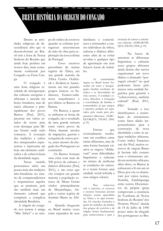 BREVE HISTÓRIA DA ORIGEM DO CONGADO
	
Dentre as atividades religiosas de descendência afro que se
desenvolveram no Brasil está a festa de Nossa
Senhora do Rosário que
ainda hoje perdura em
nossos dias, mais comumente conhecida por
Congado ou Festa Conga.
	
O congado é
uma festa religiosa resultada da miscigenação
das culturas europeias e
africanas e nascida em
berço brasileiro, mas de
raízes africanas e principalmente dos povos
Bantos (Poel, 2011),
presente em vários estados de nosso país,
com destaque para Minas Gerais onde tudo
começou. A evocação
das tradições e cultos
dos antepassados representou e representa até
hoje um elemento unificador e de sobrevivência
da identidade negra.
	
Nesse sentido
procuramos saber um
pouco mais das tradições
afro-brasileiras no intuito de compreendermos
e respeitarmos aqueles
que as praticam, pois
são também mais um
elemento cultural que
compõem a complexa
identidade Brasileira.
A origem do congado nos remete à antiga
“Mãe África” e ao tem-

po do tráfico de escravos
quando as colônias portuguesas necessitavam
de mão de obra para exploração da nova colônia
de Portugal.
	
Esses escravos
provinham de muitas
regiões da África, em
sua grande maioria da
África Centro Ocidental e dividem-se basicamente em três grandes
grupos étnicos: os Sudaneses, Guineo-sudaneses muçulmanos e
por último os Bantos ou
Bantus.
Os Bantos, a quem
se atribuem as festas de
congado, são o resultado
de uma grande mistura
entre vários povos da
África durante séculos
de migrações, guerras e
conquista de outros povos, antes mesmo da chegada dos Portugueses ao
continente.
		
Os Bantos formam
uma etnia com mais de
500 povos de culturas e
dialetos diferentes (Poel,
2011), e são esses que
vão compor em grande
maioria a população escrava de Minas Gerais
vindos principalmente
de Moçambique, Angola e outras regiões de
domínio Banto na África.
Quando chegavam
ao Brasil muitas vezes
eram separados de seus

familiares e conterrâneos e misturados a outros indivíduos de tribos,
culturas e dialetos diferentes afim de se evitar
revoltas e qualquer tipo
de agremiação em seus
futuros locais de trabalho.
	

As
comunidades
negras no Brasil foram formadas em meio a desagregação familiar resultante do
tráfico e as diversidades da
vida escrava. A condição escrava dificultou a formação
e consolidação de famílias e
comunidades, já que amigos
e parentes podiam ser separados pela venda para proprietários diferentes. (ALBUQUERQUE; FILHO, 2006,
p. 95)

	 Fatores
que
eventualmente resultavam em conflitos entre
etnias diferentes, mas de
uma forma bastante criativa os negros “driblavam” essas dificuldades
linguísticas e culturais
no intuito de melhorar
as condições do cativeiro e tentar formar uma
unidade social referida a
seus antigos valores.
	
	
Para
sobreviver
sob o cativeiro, os escravos
e escravas buscaram acionar
relações sociais aprendidas
na África e as aqui inventadas. Os vínculos formados a
partir do trabalho, da família,
dos grupos de convívio e da
religião foram fundamentais
para sobrevivência e para a

recriação de valores e referências culturais. (ALBUQUERQUE; FILHO, 2006, p. 95)

	
	
Na busca de
amenizar as diferenças
linguísticas e culturais
esses grupos africanos
ainda dentro dos navios
organizaram um novo
dialeto o chamado “português crioulo” no qual
pudessem haver pelo
menos uma unidade linguística para garantir a
“sobrevivência, também
cultural” (Poel, 2011,
pág.).
	
Somado a isso
identificamos a assimilação do cristianismo
como fator aliado importantíssimo para a
construção de nova
identidade e culto às antigas tradições africanas.
Como indica Francisco
van der Poel, muitos escravos de origem Banto
já haviam tido contato
com o cristianismo ainda em território africano,
além disso, os Bantos já
cultuavam a fé em um só
Deus, por ora os chamavam por vários nomes,
Nzámbi, Zambiapunga
entre outros. Documentos da própria igreja
comprovam a existência
da 'Confraria de Nossa
Senhora do Rosário' dos
Homens Pretos' datada
de 14 de Julho de 1496
pouco antes da chegada
dos portugueses ao Bra-

17

 