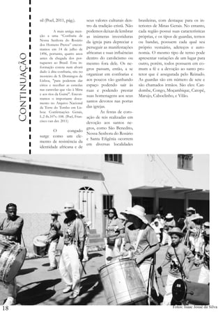 Continuação
18

sil (Poel, 2011, pág.).
seus valores culturais den	
tro da tradição cristã. Não
	
A mais antiga men- podemos deixar de lembrar
ção a uma “Confraria de as inúmeras investiduras
Nossa Senhora do Rosário da igreja para depreciar e
dos Homens Pretos” encontramos em 14 de julho de perseguir as manifestações
1496, portanto, quatro anos africanas e suas influências
antes da chegada dos por- dentro do catolicismo ou
tugueses ao Brasil. Esta in- mesmo fora dele. Os neformação consta num alvará gros passam, então, a se
dado à dita confraria, sita no
mosteiro de S. Domingos de organizar em confrarias e
Lisboa, "para poderem dar aos poucos vão ganhando
círios e recolher as esmolas espaço podendo sair às
nas caravelas que vão à Mina ruas e podendo prestar
e aos rios da Guiné". Encon- suas homenagens aos seus
tramos o importante documento no Arquivo Nacional santos devotos nas portas
da Torre do Tombo em Lis- das igrejas.
boa: Confirmações Gerais, 	
As festas de coroL.2 fls.107v.-108. (Poel, Fran- ação de reis realizadas em
cisco van der. 2011)
devoção aos santos negros, como São Benedito,
	 O
congado
Nossa Senhora do Rosário
surge como um elee Santa Efigênia ocorrem
mento de resistência da
em diversas localidades
identidade africana e de

brasileiras, com destaque para os interiores de Minas Gerais. No entanto,
cada região possui suas características
próprias, e os tipos de guardas, ternos
ou bandas, possuem cada qual seu
próprio vestuário, adereços e autonomia. O mesmo tipo de terno pode
apresentar variações de um lugar para
outro, porém, todos possuem em comum a fé e a devoção ao santo protetor que é assegurada pelo Reinado.
As guardas são em número de sete e
são chamados irmãos. São eles: Candombe, Congo, Moçambique, Catopê,
Marujo, Caboclinho, e Vilão.

Fotos: Isaac Josué da Silva

 