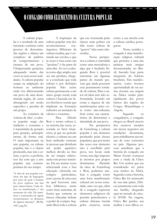 O CONGADO COMO ELEMENTO DA CULTURA POPULAR
	
A cultura popular é o resultado de uma
interação contínua entre
pessoas de determinadas regiões e abarca um
complexo de padrões
de comportamento e
crenças de um povo.
Ultrapassando gerações,
adequando muito das
vezes as suas novas realidades. A cultura popular
surgiu na adaptação do
homem ao ambiente
onde vive diferenciando
um povo de uma determinada região, de outra
abrangendo um modo
especifico e peculiar de
um grupo.
	
Ao contrário da
‘cultura de elite’, a cultura popular surge das
tradições e costumes e
é transmitida de geração
para geração, principalmente, de forma oral.
O mais importante na
arte popular, ou cultura
popular, não é o objeto
produzido, mas sim o artista, o povo, a periferia,
isso faz com que a arte
popular seja contemporânea do seu tempo.
“A obra de arte popular constitui um tipo de linguagem
por meio da qual o homem
do povo expressa sua luta
pela sobrevivência. Cada objeto ou manifestação é um
momento de vida. Ele manifesta o testemunho de algum
acontecimento, ou denúncia
de alguma injustiça”. (BOSI,
1987, pág.29).

	
A inspiração da
cultura popular vem dos
acontecimentos
corriqueiros. Diferente da
cultura erudita, que é ensinada nas escolas, e que
às vezes é vista como um
“produto” e faz parte de
uma elite. Ao ver a cultura como algo amplo, sem
ser um produto, chegase a conclusão que toda
cultura é por definição
popular. Não existe
cultura pertencente a um
único grupo social, toda
cultura é baseada em fatos históricos sociais que
implicam na formação
cultural e na aceitação de
valores e costumes.
	 Para
Alfredo
Bosi o termo cultura é,
na maioria das vezes, associada ao fator financeiro, já que no período
clássico a cultura era um
bem atribuído somente
às pessoas que detinham
um poder aquisitivo
melhor; devido ao fato
de ser sempre relacionada com posses materiais. Ela era muitas vezes
relacionada com a boa
educação oferecida em
colégios
particulares,
com a posse de uma casa
na qual houvesse uma
boa biblioteca, assim
como bens materiais, de
forma que somente as
classes elitizadas tinham
o poder de compra. Segundo Bosi toda a cultura

que era vivenciada pelas
classes mais pobres era
tida como cultura de
“guetos” tida como nãoerudita.
	
Nessa perspectiva a cultura é entendida
como uma mercadoria e
algo que é herdado. Segundo Bosi é possível
encontrar em algumas
partes do mundo pessoas que ainda possuem
esse pensamento rotulado de cultura. Para o autor tal ideia tem sido reformulada, levando em
conta a riqueza de tais
manifestações antes vista como não-culturais,
bem como sua característica de determinar a
identidade de um povo.
	
Na perspectiva
de Guinsburg a cultura
popular é um elemento
produzido pelas classes
populares, que por muito
das vezes esse elemento
não é escolhido pelo
povo, nos locais onde
vivem, mas algo imposto
às mesmos por grupos
dominantes. Partindo
da ótica de Guinsburg
e Bosi, podemos analisar o congado como
uma forte manifestação
cultural em nossa sociedade, uma vez que, além
de o congado expressar
elementos religiosos ele
permite percebermos a
cultura africana trazida
pelos escravos, assim

como a sua mescla com
a cultura católica portuguesa.
	
Nesse sentido, o
congado é uma manifestação religiosa cultural
que pertence a uma das
práticas mais antigas
documentadas no Brasil, fazendo hoje parte
integrante do folclore
brasileiro. Tais manifestações, como tivemos
oportunidade de var acima, tiveram sua origem
na África vindas principalmente dos povos
bantos das regiões do
Congo, Moçambique e
Angola.
	 Segundo
os
congadeiros, o congado
chegou ao Brasil através
dos escravos trazidos
em navios negreiros em
condições desumanas,
para trabalharem nas minas de ouro existentes
no país. Algumas pessoas acreditam que a
história do congado em
Minas Gerais começou
com a vinda de Chico
Rei. Um senhor que era
considerado rei pelos
seus irmãos na África.
Segundo conta a história,
Chico Rei foi arrancado
de sua mãe pátria (África) juntamente com toda
sua família, chegando
aqui na metade do século XVIII. Na viagem,
Chico Rei perdeu sua
mulher e seus filhos, so-

19

 