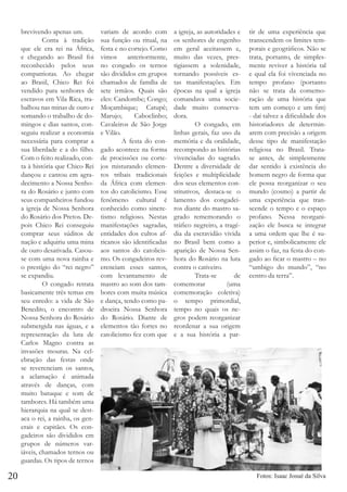 brevivendo apenas um.
	
Conta à tradição
que ele era rei na África,
e chegando ao Brasil foi
reconhecido pelos seus
compatriotas. Ao chegar
ao Brasil, Chico Rei foi
vendido para senhores de
escravos em Vila Rica, trabalhou nas minas de ouro e
somando o trabalho de domingos e dias santos, conseguiu realizar a economia
necessária para comprar a
sua liberdade e a do filho.
Com o feito realizado, conta à história que Chico Rei
dançou e cantou em agradecimento a Nossa Senhora do Rosário e junto com
seus companheiros fundou
a igreja de Nossa Senhora
do Rosário dos Pretos. Depois Chico Rei conseguiu
comprar seus súditos de
nação e adquiriu uma mina
de ouro desativada. Casouse com uma nova rainha e
o prestígio do “rei negro”
se expandiu.
	
O congado retrata
basicamente três temas em
seu enredo: a vida de São
Benedito, o encontro de
Nossa Senhora do Rosário
submergida nas águas, e a
representação da luta de
Carlos Magno contra as
invasões mouras. Na celebração das festas onde
se reverenciam os santos,
a aclamação é animada
através de danças, com
muito batuque e som de
tambores. Há também uma
hierarquia na qual se destaca o rei, a rainha, os generais e capitães. Os congadeiros são divididos em
grupos de números variáveis, chamados ternos ou
guardas. Os tipos de ternos

20

variam de acordo com
sua função ou ritual, na
festa e no cortejo. Como
vimos anteriormente,
no congado os ternos
são divididos em grupos
chamados de família de
sete irmãos. Quais são
eles: Candombe; Congo;
Moçambique; Catupê;
Marujo;
Caboclinho;
Cavaleiros de São Jorge
e Vilão.
	
A festa do congado acontece na forma
de procissões ou cortejos misturando elementos tribais tradicionais
da África com elementos do catolicismo. Esse
fenômeno cultural é
conhecido como sincretismo religioso. Nestas
manifestações sagradas,
entidades dos cultos africanos são identificadas
aos santos do catolicismo. Os congadeiros reverenciam esses santos,
com levantamento de
mastro ao som dos tambores com muita música
e dança, tendo como padroeira Nossa Senhora
do Rosário. Diante de
elementos tão fortes no
catolicismo fez com que

a igreja, as autoridades e
os senhores de engenho
em geral aceitassem e,
muito das vezes, prestigiassem a solenidade,
tornando possíveis estas manifestações. Em
épocas na qual a igreja
comandava uma sociedade muito conservadora.
	
O congado, em
linhas gerais, faz uso da
memória e da oralidade,
recompondo as histórias
vivenciadas do sagrado.
Dentre a diversidade de
feições e multiplicidade
dos seus elementos constitutivos, destaca-se o
lamento dos congadeiros diante do mastro sagrado rememorando o
tráfico negreiro, a tragédia da escravidão vivida
no Brasil bem como a
aparição de Nossa Senhora do Rosário na luta
contra o cativeiro.
	 Trata-se
de
comemorar
(uma
comemoração coletiva)
o tempo primordial,
tempo no quais os negros podem reorganizar
reordenar a sua origem
e a sua história a par-

tir de uma experiência que
transcendem os limites temporais e geográficos. Não se
trata, portanto, de simplesmente reviver a história tal
e qual ela foi vivenciada no
tempo profano (portanto
não se trata da comemoração de uma história que
tem um começo e um fim)
- daí talvez a dificuldade dos
historiadores de determinarem com precisão a origem
desse tipo de manifestação
religiosa no Brasil. Tratase antes, de simplesmente
dar sentido à existência do
homem negro de forma que
ele possa reorganizar o seu
mundo (cosmo) a partir de
uma experiência que transcende o tempo e o espaço
profano. Nessa reorganização ele busca se integrar
a uma ordem que lhe é superior e, simbolicamente ele
assim o faz, na festa do congado ao ficar o mastro – no
“umbigo do mundo”, “no
centro da terra”.

Fotos: Isaac Josué da Silva

 
