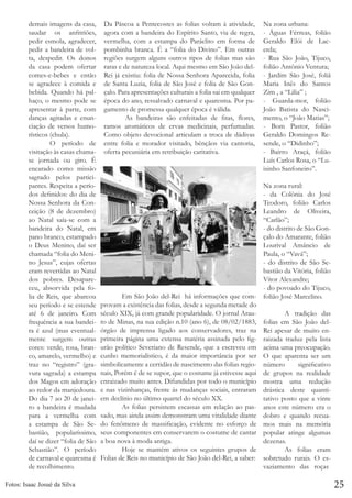 demais imagens da casa,
saudar os anfitriões,
pedir esmola, agradecer,
pedir a bandeira de volta, despedir. Os donos
da casa podem ofertar
comes-e-bebes e então
se agradece à comida e
bebida. Quando há palhaço, o mesmo pode se
apresentar à parte, com
danças agitadas e enunciação de versos humorísticos (chula).
	
O período de
visitação às casas chamase jornada ou giro. É
encarado como missão
sagrado pelos participantes. Respeita a períodos definidos: do dia de
Nossa Senhora da Conceição (8 de dezembro)
ao Natal saía-se com a
bandeira do Natal, em
pano branco, estampado
o Deus Menino, daí ser
chamada “folia do Menino Jesus”, cujas ofertas
eram revertidas ao Natal
dos pobres. Desapareceu, absorvida pela folia de Reis, que abarcou
seu período e se estende
até 6 de janeiro. Com
frequência a sua bandeira é azul (mas eventualmente surgem outras
cores: verde, rosa, branco, amarelo, vermelho) e
traz no “registro” (gravura sagrada) a estampa
dos Magos em adoração
ao redor da manjedoura.
Do dia 7 ao 20 de janeiro a bandeira é mudada
para a vermelha com
a estampa de São Sebastião, popularíssimo,
daí se dizer “folia de São
Sebastião”. O período
de carnaval e quaresma é
de recolhimento.
Fotos: Isaac Josué da Silva

Da Páscoa a Pentecostes as folias voltam à atividade,
agora com a bandeira do Espírito Santo, via de regra,
vermelha, com a estampa do Paráclito em forma de
pombinha branca. É a “folia do Divino”. Em outras
regiões surgem alguns outros tipos de folias mas são
raras e de natureza local. Aqui mesmo em São João delRei já existiu: folia de Nossa Senhora Aparecida, folia
de Santa Luzia, folia de São José e folia de São Gonçalo. Para apresentações culturais a folia sai em qualquer
época do ano, ressalvado carnaval e quaresma. Por pagamento de promessa qualquer época é válida.
	
As bandeiras são enfeitadas de fitas, flores,
ramos aromáticos de ervas medicinais, perfumadas.
Como objeto devocional articulam a troca de dádivas
entre folia e morador visitado, bênçãos via cantoria,
oferta pecuniária em retribuição caritativa.

Na zona urbana:
- Águas Férreas, folião
Geraldo Elói de Lacerda;
- Rua São João, Tijuco,
folião Antônio Ventura;
- Jardim São José, foliã
Maria Inês do Santos
Zim , a “Lilia” ;
- Guarda-mor, folião
João Batista do Nascimento, o “João Matias”;
- Bom Pastor, folião
Geraldo Domingos Resende, o “Didinho”;
- Bairro Araçá, folião
Luís Carlos Rosa, o “Luisinho Sanfoneiro”.

Na zona rural:
- da Colônia do José
Teodoro, folião Carlos
Leandro de Oliveira,
“Carlão”;
- do distrito de São Gonçalo do Amarante, folião
Lourival Amâncio de
Paula, o “Vavá”;
- do distrito de São Sebastião da Vitória, folião
Vítor Alexandre;
- do povoado do Tijuco,
	
Em São João del-Rei há informações que com- folião José Marcelino.
provam a existência das folias, desde a segunda metade do
século XIX, já com grande popularidade. O jornal Arau- 	
A tradição das
to de Minas, na sua edição n.10 (ano 6), de 08/02/1883, folias em São João delórgão de imprensa ligado aos conservadores, traz na Rei apesar de muito enprimeira página uma extensa matéria assinada pelo fig- raizada traduz pela lista
urão político Severiano de Resende, que a escreveu em acima uma preocupação.
cunho memorialístico, é da maior importância por ser O que aparenta ser um
simbolicamente a certidão de nascimento das folias regio- número
significativo
nais, Porém é de se supor, que o costume já estivesse aqui de grupos na realidade
enraizado muito antes. Difundidas por todo o município mostra uma redução
e nas vizinhanças, frente às mudanças sociais, entraram drástica deste quantiem declínio no último quartel do século XX.
tativo posto que a vinte
	
As folias persistem escassas em relação ao pas- anos este número era o
sado, mas ainda assim demonstram uma vitalidade diante dobro e quando recuado fenômeno de massificação, evidente no esforço de mos mais na memória
seus componentes em conservarem o costume de cantar popular atinge algumas
a boa nova à moda antiga.
dezenas.
	
Hoje se mantém ativos os seguintes grupos de 	
As folias eram
Folias de Reis no município de São João del-Rei, a saber: sobretudo rurais. O esvaziamento das roças

25

 