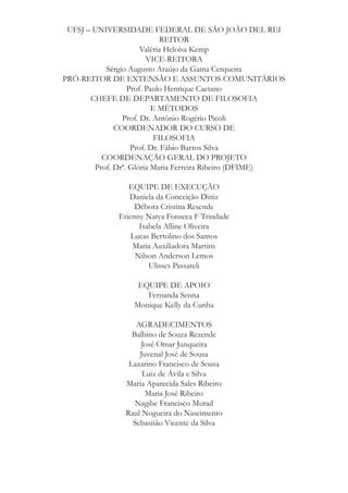 UFSJ – UNIVERSIDADE FEDERAL DE SÃO JOÃO DEL REI
REITOR
Valéria Heloísa Kemp
VICE-REITORA
Sérgio Augusto Araújo da Gama Cerqueira
PRÓ-REITOR DE EXTENSÃO E ASSUNTOS COMUNITÁRIOS
Prof. Paulo Henrique Caetano
CHEFE DE DEPARTAMENTO DE FILOSOFIA
E MÉTODOS
Prof. Dr. Antônio Rogério Picoli
COORDENADOR DO CURSO DE
FILOSOFIA
Prof. Dr. Fábio Barros Silva
COORDENAÇÃO GERAL DO PROJETO
Prof. Drª. Glória Maria Ferreira Ribeiro (DFIME)
EQUIPE DE EXECUÇÃO
Daniela da Conceição Diniz
Débora Cristina Resende
Etienny Natya Fonseca F Trindade
Isabela Alline Oliveira
Lucas Bertolino dos Santos
Maria Auxiliadora Martins
Nilson Anderson Lemos
Ulisses Passareli
EQUIPE DE APOIO
Fernanda Senna
Monique Kelly da Cunha
AGRADECIMENTOS
Balbino de Souza Rezende
José Omar Junqueira
Juvenal José de Sousa
Lazarino Francisco de Sousa
Luiz de Ávila e Silva
Maria Aparecida Sales Ribeiro
Maria José Ribeiro
Nagibe Francisco Murad
Raul Nogueira do Nascimento
Sebastião Vicente da Silva

 