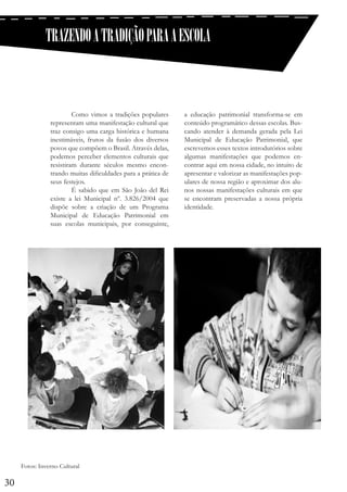 TRAZENDO A TRADIÇÃO PARA A ESCOLA

	
Como vimos a tradições populares
representam uma manifestação cultural que
traz consigo uma carga histórica e humana
inestimáveis, frutos da fusão dos diversos
povos que compõem o Brasil. Através delas,
podemos perceber elementos culturais que
resistiram durante séculos mesmo encontrando muitas dificuldades para a prática de
seus festejos.
	
É sabido que em São João del Rei
existe a lei Municipal nº. 3.826/2004 que
dispõe sobre a criação de um Programa
Municipal de Educação Patrimonial em
suas escolas municipais, por conseguinte,

Fotos: Inverno Cultural

30

a educação patrimonial transforma-se em
conteúdo programático dessas escolas. Buscando atender à demanda gerada pela Lei
Municipal de Educação Patrimonial, que
escrevemos esses textos introdutórios sobre
algumas manifestações que podemos encontrar aqui em nossa cidade, no intuito de
apresentar e valorizar as manifestações populares de nossa região e aproximar dos alunos nossas manifestações culturais em que
se encontram preservadas a nossa própria
identidade.

 