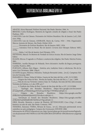 REFERENCIAS BIBLIOGRÁFICAS

ARAÚJO, Alceu Maynard. Folclore Nacional. São Paulo: Martins, 1964. 3v.
BRNDÃO, Carlos Rodrigues. Memória do Sagrado: estudos de religião e ritual. São Paulo:
Paulinas, 1985.
CASCUDO, Luís da Câmara. Dicionário do Folclore Brasileiro. Rio de Janeiro: [s.d.], Ediouro. 930p.
CASCUDO, Luís da Câmara; ANDRADE, Mario de, Cartas, 1924 – 1944. Organizador:
Marcos Antonio de Moraes. São Paulo: Global, 2010.
______, Dicionário do Folclore Brasileiro. Rio de Janeiro: MEC, 1954.
______, Literatura Oral no Brasil. Rio de Janeiro: Livraria José Olympio Editora/ MEC,
1978a.
______, Seleta. 2 ed. Rio de Janeiro: José Olympio, 1976.
DETIENNE, Marcel, Os Mestres da Verdade na Grécia Arcaica. Rio de Janeiro: Jorge Zahar
Editor.
ELIADE, Mircea, O sagrado e o Profano: a essência das religiões. São Paulo: Martins Fontes,
2001.
FERREIRA, Aurélio Buarque de Holanda. Novo dicionário Aurélio da língua portuguesa.
Curitiba: Positivo, 2004.
FURTADO, Affonso. Reis Magos – história, arte, tradições: fonte e referências. Rio de Janeiro: Léo Christiano, 2006. 236p.il.
LE GOFF, Jacques, História e Memória. Tradução Bernardo Leitão... [et al.]. Campinas: Editora da Unicamp, 2003.
PASSARELLI, Ulisses. Folias & Foliões. Gazeta de São João del-Rei, n.383, 31/12/2005.
_____ Origem das Folias de Reis. Pérolas do Samba, São João del-Rei, n. 7, jan. / 2009.
_____ Folia de reis nas Vertentes: ontem e hoje. In: Tradição, São João del-Rei, Subcomissão
Vertentes de Folclore, n.3, dez.1999. p.6-7
_____ A Tradição das Folias de Reis. Gazeta de São João del-Rei, n.537, 13/12/2008.
_____
Tipologia dos Reisados Brasileiros. (https://docs.google.com/document/
d/1tai6pH4BS_aTDk0zkMugrjNiVeZUqx34URp177fWBSQ/edit?pli=1)
_____
Origens
dos
Reisados
Brasileiros.
(https://docs.google.com/file/
d/0BxXKiVqD6BMdQldwbHZjTHA4bzA/edit?pli=1)
_____ Introdução ao Estudo dos Reisados Brasileiros. (https://docs.google.com/file/
d/0BxXKiVqD6BMdRXBLVk05bGxtVDg/edit?pli=1)
ORIÁ, Ricardo. Memória e ensino de História. BITTENCOURT, Circe (Org.). O saber
histórico na sala-de-aula. São Paulo: Contexto, 1997.
TEIXEIRA, Simonne; VIEIRA, Silviane de Souza... [et al.], Educação patrimonial: novos
caminhos na ação pedagógica. Campos dos Goytacazes: EDUENF. 2006
Informações do IPHAN disponíveis em: http://portal.iphan.gov.br/portal/montarPaginaSecao.do;jsessionid=092730D01A132E79E32EBCBE412DF280?id=10852&retorno=paginaIp
han

40

 