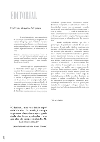 EDITORIAL
Existência, Memória e Patrimônio
	
A memória deve ser antes a dimensão
de celebração de comemoração da própria existência. Isto porque para podermos preservar
o patrimônio cultural de um povo é preciso, antes de mais nada preservar a própria existência
humana, a própria dinâmica de manifestação da
vida.
	
“O Senhor ... mire veja: o mais importante e bonito , do
mundo, é isto: que as pessoas não estão sempre iguais,
ainda não foram terminadas – mas que elas vão sempre
mudando. Afinam ou desafinam” ( Rosa, Guimarães.
Grande Sertão: Veredas”).

	
Existência que está sempre se fazendo,
se retomando desde o jogo do tempo que a
constitui. Tempo que escreve a história na qual
os destinos se cruzam, se entrecruzam e se realizam. A cada época dessa história a existência
se retoma, se reapropria de si mesma, de seu
ser, de um modo novo e sempre velho. Velho
porque são sempre as mesmas possibilidades de
ser e novo porque a existência sempre descobre
um outro modo de se apropriar de si mesma,
de interpretar-se. Deste modo, cada uma época
da história se mostra como um modo possível

de elaborar a questão sobre a existência do homem.
Existência compreendida desde a relação íntima e indissociável do homem com o seu mundo – mundo
que se revela no comércio cotidiano com as coisas e
com os outros. 		
A cidade se mostra como a
trama concreta na qual esse comércio com o mundo
se deixa ver, tornando-o tangível. Trama que sempre
de novo se renova, se utilizando sempre dos mesmos
fios.
	
Sendo assim,todo trabalho que vise a
preservação do patrimonio cultural de um povo
deve, antes de mais nada, viabilizar condições para
que essa existência se mantenha. Por isso, em nossas reflexões sobre a Educação Patrimonial, estamos
tendo sempre como elemento norteador o próprio
cultivo da existência humana, ao propormos ações
que celebrem (lembrem em conjunto, que co-memorem) a nossa condição que é a de estarmos sempre
“afinando e desafinando”. As nossas cartilhas são
uma tentativa de celebração desse nosso modo de
ser cotidiano – do qual faz parte o ato de comer, de
celebrar o divino, de contar estórias. É celebrar isso
é deixar que as pessoas brilhem porque “gente é feita
para brilhar” – seja o mediante o suor no corpo do
trabalhador, seja no brilho nos olhos da criança ao
perceber o caráter extraordinário do mundo, que
faz com que ele possa sempre ser reinventado (reinventado pelas brincadeiras de fundo de quintal, pelo
trabalho dos homens, pelo esforço e empenho dos
meus iestimáveis bolsistas de extensão. Gente é para
brilhar!

Glória Ribeiro

“O Senhor ... mire veja: o mais importante e bonito , do mundo, é isto: que
as pessoas não estão sempre iguais,
ainda não foram terminadas – mas
que elas vão sempre mudando. Afinam ou desafinam”
(Rosa,Guimarães. Grande Sertão: Veredas”)

6

 