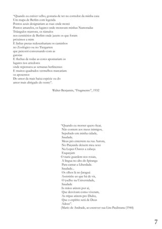 “Quando eu estiver velho, gostaria de ter no corredor da minha casa
Um mapa de Berlim com legenda
Pontos azuis designariam as ruas onde morei
Pontos amarelos, os lugares onde moravam minhas Namoradas
Triângulos marrons, os túmulos
nos cemitérios de Berlim onde jazem os que foram
próximos a mim
E linhas pretas redesenhariam os caminhos
no Zoológico ou no Tiergarten
que percorri conversando com as
garotas
E flechas de todas as cores apontariam os
lugares nos arredores
onde repensava as semanas berlinenses
E muitos quadrados vermelhos marcariam
os aposentos
Do amor da mais baixa espécie ou do
amor mais abrigado do vento”.
				Walter Benjamin, “Fragmento”, 1932

“Quando eu morrer quero ficar,
Não contem aos meus inimigos,
Sepultado em minha cidade,
Saudade.
Meus pés enterrem na rua Aurora,
No Paiçandu deixem meu sexo
Na Lopes Chaves a cabeça
Esqueçam
O nariz guardem nos rosais,
A língua no alto do Ipiranga
Para cantar a Liberdade.
Saudade...
Os olhos lá no Jaraguá
Assistirão ao que há de vir,
O joelho na Universidade,
Saudade
As mãos atirem por aí,
Que desvivam como viveram,
As tripas atirem pro Diabo,
Que o espírito será de Deus
Adeus”.
(Mario de Andrade, ao escrever sua Lira Paulistana (1944)

7

 