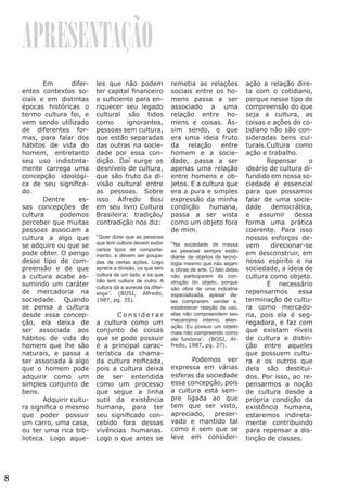 APRESENTAÇÃO
	 Em
diferentes contextos sociais e em distintas
épocas históricas o
termo cultura foi, e
vem sendo utilizado
de diferentes formas, para falar dos
hábitos de vida do
homem, entretanto
seu uso indistintamente carrega uma
concepção ideológica de seu significado.
	 Dentre
essas concepções de
cultura
podemos
perceber que muitas
pessoas associam a
cultura a algo que
se adquire ou que se
pode obter. O perigo
desse tipo de compreensão e de que
a cultura acabe assumindo um caráter
de mercadoria na
sociedade. Quando
se pensa a cultura
desde essa concepção, ela deixa de
ser associada aos
hábitos de vida do
homem que lhe são
naturais, e passa a
ser associada à algo
que o homem pode
adquirir como um
simples conjunto de
bens.
	
Adquirir cultura significa o mesmo
que poder possuir
um carro, uma casa,
ou ter uma rica biblioteca. Logo aque-

8

les que não podem
ter capital financeiro
o suficiente para enriquecer seu legado
cultural são tidos
como
ignorantes,
pessoas sem cultura,
que estão separadas
das outras na sociedade por essa condição. Daí surge os
desníveis de cultura,
que são fruto da divisão cultural entre
as pessoas. Sobre
isso Alfredo Bosi
em seu livro Cultura
Brasileira: tradição/
contradição nos diz:
“Quer dizer que as pessoas
que tem cultura devem exibir
certos tipos de comportamento, e devem ser poupadas de certas ações. Logo
aprece a divisão, os que tem
cultura de um lado, e os que
não tem cultura de outro. A
cultura dá a aureola da diferença’’. (BOSI, Alfredo,
1987, pg. 35).

	Considerar
a cultura como um
conjunto de coisas
que se pode possuir
é a principal característica da chamada cultura reificada,
pois a cultura deixa
de ser entendida
como um processo
que segue a linha
sutil da existência
humana, para ter
seu significado concebido fora dessas
vivências humanas.
Logo o que antes se

remetia as relações
sociais entre os homens passa a ser
associado a uma
relação entre homens e coisas. Assim sendo, o que
era uma ideia fruto
da relação entre
homem e a sociedade, passa a ser
apenas uma relação
entre homens e objetos. E a cultura que
era a pura e simples
expressão da minha
condição
humana,
passa a ser vista
como um objeto fora
de mim.
“Na sociedade de massa
as pessoas sempre estão
diante de objetos da tecnologia mesmo que não sejam
a obras de arte. O fato delas
não participarem da construção do objeto, porque
são obra de uma indústria
especializada, apesar delas comprarem vender e,
estabelecer relação de uso,
elas não compreendem seu
mecanismo interno, alienação. Eu possuo um objeto
mais não compreendo como
ele funciona”. (BOSI, Alfredo, 1987, pg. 37).

	
Podemos ver
expressa em várias
esferas da sociedade
essa concepção, pois
a cultura está sempre ligada ao que
tem que ser visto,
apreciado,
preservado e mantido tal
como é sem que se
leve em consider-

ação a relação direta com o cotidiano,
porque nesse tipo de
compreensão do que
seja a cultura, as
coisas e ações do cotidiano não são consideradas bens culturais.Cultura como
ação e trabalho.
	 Repensar
o
ideário de cultura difundido em nossa sociedade é essencial
para que possamos
falar de uma sociedade democrática,
e
assumir
dessa
forma uma prática
coerente. Para isso
nossos esforços devem
direcionar-se
em desconstruir, em
nosso espírito e na
sociedade, a ideia de
cultura como objeto.
	
É necessário
repensarmos
essa
terminação de cultura como mercadoria, pois ela é segregadora, e faz com
que existam níveis
de cultura e distinção entre aqueles
que possuem cultura e os outros que
dela são destituídos. Por isso, ao repensarmos a noção
de cultura desde a
própria condição da
existência humana,
estaremos indiretamente contribuindo
para repensar a distinção de classes. 	

 
