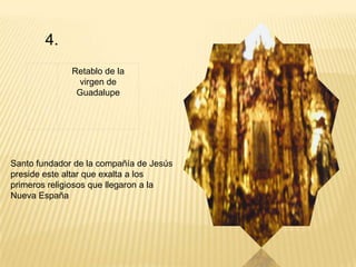 4.
              Retablo de la
               virgen de
               Guadalupe




Santo fundador de la compañía de Jesús
preside este altar que exalta a los
primeros religiosos que llegaron a la
Nueva España
 
