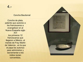 4.-

         Concha Bautismal

    Concha de plata,
patente que autorizo a
   los franciscanos a
    evangelizar en al
 Nueva Esapaña siglo
            XVI
     los primeros 12
    franciscanos que
 llegaron a México, al
mando de Fray Martin
de Valencia , en la que
  el papa los autorizo
   para administrar y
   sacramentar a los
       indios recien
       convertidos.
 