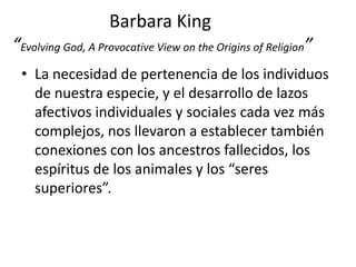 Barbara King
“Evolving God, A Provocative View on the Origins of Religion”
 • La necesidad de pertenencia de los individuos
   de nuestra especie, y el desarrollo de lazos
   afectivos individuales y sociales cada vez más
   complejos, nos llevaron a establecer también
   conexiones con los ancestros fallecidos, los
   espíritus de los animales y los “seres
   superiores”.
 