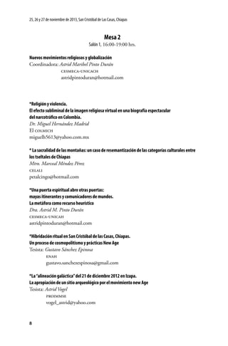 25, 26 y 27 de noviembre de 2013, San Cristóbal de Las Casas, Chiapas

Mesa 2
Salón 1, 16:00-19:00 hrs.
Nuevos movimientos religiosos y globalización
Coordinadora: Astrid Maribel Pinto Durán
	
cesmeca-unicach
	astridpintoduran@hotmail.com

*Religión y violencia.
El efecto subliminal de la imagen religiosa virtual en una biografía espectacular
del narcotráfico en Colombia.
Dr. Miguel Hernández Madrid
El colmich
miguelh5613@yahoo.com.mx
* La sacralidad de las montañas: un caso de resemantización de las categorías culturales entre
los tseltales de Chiapas
Mtro. Marceal Méndez Pérez
celali
petalcingo@hotmail.com
*Una puerta espiritual abre otras puertas:
mayas itinerantes y comunicadores de mundos.
La metáfora como recurso heurístico
Dra. Astrid M. Pinto Durán
cesmeca-unicah
astridpintoduran@hotmail.com
*Hibridación ritual en San Cristóbal de las Casas, Chiapas.
Un proceso de cosmopolitismo y prácticas New Age
Tesista: Gustavo Sánchez Epinosa
	
enah
	gustavo.sanchezespinosa@gmail.com
*La “alineación galáctica” del 21 de diciembre 2012 en Izapa.
La apropiación de un sitio arqueológico por el movimiento new Age
Tesista: Astrid Vogel
	
proimmse
	vogel_astrid@yahoo.com

8

 