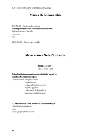25, 26 y 27 de noviembre de 2013, San Cristóbal de Las Casas, Chiapas

Martes 26 de noviembre
9:00-10:00  Conferencia magistral
“Cultura y animalidad en el nahualismo mesoamericano”
Roberto Martínez González
iih-unam
Sala 1
14:00-16:00  Receso para comida

Mesas martes 26 de Noviembre
Mesa 3 (sesión 1)
Salón 1, 10:00-14:00
Resignificación de santos patronos y territorialidad sagrada en
las culturas tradicionales Indígenas
Coordinadoras: Enriqueta Lerma
	
ciesas-Sureste
	enriquetal@yahoo.com.mx
	
Mayra Zapparoli
	
Universidad de Costa Rica
	mayra.zapparoli@ucr.ac.cr

*La vida social de los santos patronos en Los Altos de Chiapas
Gabriela Guzmán García
enah
kimera_fugaz@hotmail.com

10

 