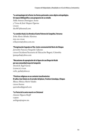 I Congreso de Religiosidades y Ritualidades en el Sur de México y Centroamérica

*La antropología de la fiesta: las fiestas patronales como objeto antropológico.
Un repaso bibliográfico y una propuesta de su estudio
Pablo Antonio Domínguez Acuña
y Teresa de Jesús Vázquez Figueroa
unach
dio.007@hotmail.com
*La comida ritual y la ofrenda al Santo Patrono de Coxquihui, Veracruz
Erika María Méndez Martínez
ffyl-iia-unam
erikazoom@yahoo.com.mx
*Peregrinación Sagrada en Tila, Centro ceremonial del Norte de Chiapas
Jairzinho Francisco Panqueba Cifuentes
ciesas-Occidente/Secretaria de Educación Bogotá, Colombia
jpanqueba@yahoo.com
*Mecanismos de apropiación de la figura de san Diego de Alcalá
por una comunidad maya de Campeche
David de Ángel García
(cephcis) unam
corle_spck@yahoo.es
*Prácticas religiosas en un contexto transfronterizo:
El culto a San Simón en el corredor del placer, Frontera Comalapa, Chiapas
Blanca Mónica Marín Valadez
ciesas-Sureste
quetzalazul@gmail.com
*La Fiesta de la santa muerte en Chetumal
Antonio Higuera Bonfil
uqroo
anthigue@uqroo.mx

11

 