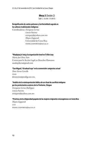 25, 26 y 27 de noviembre de 2013, San Cristóbal de Las Casas, Chiapas

Mesa 3 (Sesión 2)
Sala 1, 16:00-19:00 h
Resignificación de santos patronos y territorialidad sagrada en
las culturas tradicionales Indígenas
Coordinadoras: Enriqueta Lerma
	
ciesas-Sureste
	
enriquetal@yahoo.com.mx
	
Mayra Zapparoli
	
Universidad de Costa Rica
	
mayra.zapparoli@ucr.ac.cr

*Waqlajuuj tz’utuj y la organización texel en Tz’ikin Jaay
María José Pérez Sián
Centro para la Acción Legal en Derechos Humanos
sasukepikeru@gmail.com
*San Miguel, “el nahual rayo” en la cosmovisión campesina actual
Dora Sierra Carrillo
inah
doranesier@prodigy.net.mx.
*Análisis de la reinterpretación bíblica de un ritual de sacrificio indígena
por los protestantes acatecos de La Trinitaria, Chiapas
Enriqueta Lerma Rodríguez
ciesas-Sureste
enriquetal@yahoo.com.mx
*Prácticas de la religiosidad popular de las mujeres migrantes nicaragüenses en Costa Rica
Mayra Zapparoli
ucr
mayra.zapparoli@ucr.ac.cr

12

 