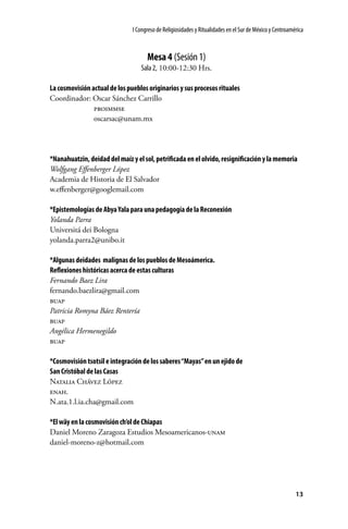 I Congreso de Religiosidades y Ritualidades en el Sur de México y Centroamérica

Mesa 4 (Sesión 1)
Sala 2, 10:00-12:30 Hrs.
La cosmovisión actual de los pueblos originarios y sus procesos rituales
Coordinador: Oscar Sánchez Carrillo
	
proimmse
	oscarsac@unam.mx

*Nanahuatzin, deidad del maíz y el sol, petrificada en el olvido, resignificación y la memoria
Wolfgang Effenberger López
Academia de Historia de El Salvador
w.effenberger@googlemail.com
*Epistemologías de Abya Yala para una pedagogía de la Reconexión
Yolanda Parra
Universitá dei Bologna
yolanda.parra2@unibo.it
*Algunas deidades malignas de los pueblos de Mesoámerica.
Reflexiones históricas acerca de estas culturas
Fernando Baez Lira
fernando.baezlira@gmail.com
buap
Patricia Romyna Báez Rentería
buap
Angélica Hermenegildo
buap
*Cosmovisión tsotsil e integración de los saberes “Mayas” en un ejido de
San Cristóbal de las Casas
Natalia Chávez López
enah.
N.ata.1.l.ia.cha@gmail.com
*El wäy en la cosmovisión ch’ol de Chiapas
Daniel Moreno Zaragoza Estudios Mesoamericanos-unam
daniel-moreno-z@hotmail.com

13

 