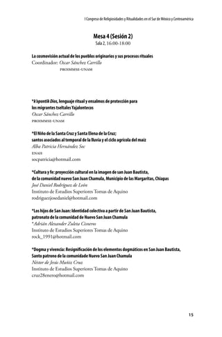 I Congreso de Religiosidades y Ritualidades en el Sur de México y Centroamérica

Mesa 4 (Sesión 2)
Sala 2, 16:00-18:00
La cosmovisión actual de los pueblos originarios y sus procesos rituales
Coordinador: Oscar Sánchez Carrillo
	
proimmse-unam

*k’opontik Dios, lenguaje ritual y ensalmos de protección para
los migrantes tseltales Yajalontecos
Oscar Sánchez Carrillo
proimmse-unam
*El Niño de la Santa Cruz y Santa Elena de la Cruz;
santos asociados al temporal de la lluvia y el ciclo agrícola del maíz
Alba Patricia Hernández Soc
enah
socpatricia@hotmail.com
*Cultura y fe: proyección cultural en la imagen de san Juan Bautista,
de la comunidad nuevo San Juan Chamula, Municipio de las Margaritas, Chiapas
José Daniel Rodríguez de León
Instituto de Estudios Superiores Tomas de Aquino
rodriguezjosedaniel@hotmail.com
*Los hijos de San Juan: Identidad colectiva a partir de San Juan Bautista,
patronato de la comunidad de Nuevo San Juan Chamula
*Adrián Alexander Zuleta Cisneros
Instituto de Estudios Superiores Tomas de Aquino
rock_1991@hotmail.com
*Dogma y vivencia: Resignificación de los elementos dogmáticos en San Juan Bautista,
Santo patrono de la comunidade Nuevo San Juan Chamula
Néstor de Jesús Muñiz Cruz
Instituto de Estudios Superiores Tomas de Aquino
cruz28enero@hotmail.com

15

 
