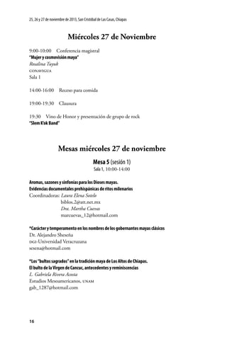 25, 26 y 27 de noviembre de 2013, San Cristóbal de Las Casas, Chiapas

Miércoles 27 de Noviembre
9:00-10:00  Conferencia magistral
“Mujer y cosmovisión maya”
Rosalina Tuyuk
conavigua
Sala 1
14:00-16:00  Receso para comida
19:00-19:30 Clausura
19:30  Vino de Honor y presentación de grupo de rock
“Slem K’ok Band”

Mesas miércoles 27 de noviembre
Mesa 5 (sesión 1)
Sala 1, 10:00-14:00
Aromas, sazones y sinfonías para los Dioses mayas.
Evidencias documentales prehispánicas de ritos milenarios
Coordinadoras: Laura Elena Sotelo
	biblos.2@att.net.mx
	
Dra. Martha Cuevas
	marcuevas_12@hotmail.com
*Carácter y temperamento en los nombres de los gobernantes mayas clásicos
Dr. Alejandro Sheseña
dgi-Universidad Veracruzana
sesena@hotmail.com
*Los “bultos sagrados” en la tradición maya de Los Altos de Chiapas.
El bulto de la Virgen de Cancuc, antecedentes y reminiscencias
L. Gabriela Rivera Acosta
Estudios Mesoamericanos, unam
gab_1287@hotmail.com

16

 