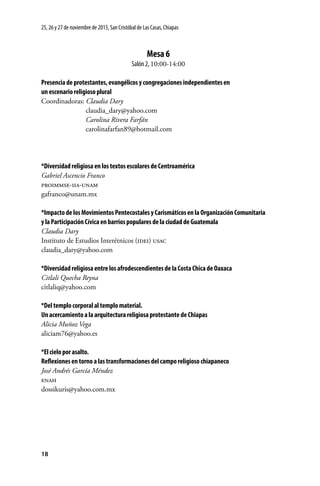 25, 26 y 27 de noviembre de 2013, San Cristóbal de Las Casas, Chiapas

Mesa 6
Salón 2, 10:00-14:00
Presencia de protestantes, evangélicos y congregaciones independientes en
un escenario religioso plural
Coordinadoras: Claudia Dary
	claudia_dary@yahoo.com
	
Carolina Rivera Farfán
	carolinafarfan89@hotmail.com

*Diversidad religiosa en los textos escolares de Centroamérica
Gabriel Ascencio Franco
proimmse-iia-unam
gafranco@unam.mx
*Impacto de los Movimientos Pentecostales y Carismáticos en la Organización Comunitaria
y la Participación Cívica en barrios populares de la ciudad de Guatemala
Claudia Dary
Instituto de Estudios Interétnicos (idei) usac
claudia_dary@yahoo.com
*Diversidad religiosa entre los afrodescendientes de la Costa Chica de Oaxaca
Citlali Quecha Reyna
citlaliq@yahoo.com
*Del templo corporal al templo material.
Un acercamiento a la arquitectura religiosa protestante de Chiapas
Alicia Muñoz Vega
aliciam76@yahoo.es
*El cielo por asalto.
Reflexiones en torno a las transformaciones del campo religioso chiapaneco
José Andrés García Méndez
enah
dossikuris@yahoo.com.mx

18

 
