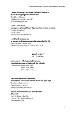 I Congreso de Religiosidades y Ritualidades en el Sur de México y Centroamérica

* Jóvenes cristianos de la zona norte de San Cristóbal de Las Casas.
Música, etnicidad y religiosidad en movimiento”
Alan Llanos Velázquez
Estudiante de maestría ciesas-DF
alanllanos04@gmail.com
* Vamos a ganar almitas.
Estrategias proselitistas y difusión religiosa de iglesias cristianas no católicas
Carolina Rivera Farfán
ciesas-Sureste
carolinafarfan89@hotmail.com
* Ach’ li bee (El camino nuevo):
los grupos no católicos y la defensa de la libertad de culto 1980-1983
Brisa Azucena de Gante de Jesús
Estudiante de licenciatura en Historia ffyl-unam

Mesa 5 (sesión 2)
Sala 1, 16:00-18:00
Aromas, sazones y sinfonías para los Dioses mayas.
Evidencias documentales prehispánicas de ritos milenarios
Coordinadoras: Laura Elena Sotelo
	biblos.2@att.net.mx
	
Dra. Martha Cuevas

*De la fuente etnohistórica a la actualidad
El uso de plantas psicoactivas en contextos rituales de la región maya
Dra. Paloma Vargas Montes
Paris-Sorbonne iv- ehess
palomavargasmontes@gmail.com
*Rituales, música e invocaciones en la literatura maya
El Popol Vuh
*Juan M. Vázquez de la Torre
Colectivo: Sna xnichimal ko’ontik
vaztd@hotmail.com

19

 