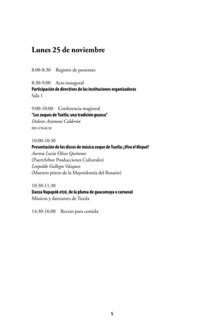 Lunes 25 de noviembre
8:00-8:30  Registro de ponentes
8:30-9:00  Acto inaugural
Participación de directivos de las instituciones organizadoras
Sala 1
9:00-10:00  Conferencia magistral
“Los zoques de Tuxtla: una tradición gozosa”
Dolores Aramoni Calderón
iei-unach
10:00-10:30
Presentación de los discos de música zoque de Tuxtla: ¡Viva el Mequé!
Aurora Lucía Oliva Quiñones
(PuertArbor Producciones Culturales)
Leopoldo Gallegos Vázquez
(Maestro pitero de la Mayordomía del Rosario)
10:30-11:30
Danza Napapók etzé, de la pluma de guacamaya o carnaval
Músicos y danzantes de Tuxtla
14:30-16:00  Receso para comida

5

 