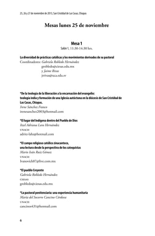 25, 26 y 27 de noviembre de 2013, San Cristóbal de Las Casas, Chiapas

Mesas lunes 25 de noviembre
Mesa 1
Salón 1, 11:30-14:30 hrs.
La diversidad de prácticas católicas y los movimientos derivados de su pastoral
Coordinadores: Gabriela Robledo Hernández
	grobledo@ciesas.edu.mx
	y Jaime Rivas
	jrrivas@uca.edu.sv

*De la teología de la liberación a la encarnación del evangelio:
teología india y formación de una Iglesia autóctona en la diócesis de San Cristóbal de
Las Casas, Chiapas.
Irene Sánchez Franco
irenesanchez2003@hotmail.com
*El lugar del Indígena dentro del Pueblo de Dios
Itzel Adriana Lara Hernández
unach
adritz-lahz@hotmail.com
*El campo religioso católico zinacanteco,
una lectura desde la perspectiva de los catequistas
Mario Iván Ruiz Gómez
unach
Ivanovich87@live.com.mx
*El pueblo Creyente
Gabriela Robledo Hernández
ciesas
grobledo@ciesas.edu.mx
*La pastoral penitenciaria: una experiencia humanitaria
María del Socorro Cancino Córdova
unach
cancinos431@hotmail.com

6

 