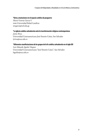 I Congreso de Religiosidades y Ritualidades en el Sur de México y Centroamérica

*Giros y mutaciones en el espacio católico de posguerra
María Victoría García V.
iihr-Universidad Rafael Landívar
mvgarcia@url.edu.gt
*La iglesia católica salvadoreña ante la transformación religiosa contemporánea
Jaime Rivas
Universidad Centroamericana José Simeón Cañas, San Salvador
jrrivas@uca.edu.sv
*Diferentes manifestaciones de los grupos de la fe católica salvadoreña en el siglo XXI
Luis Eduardo Aguilar Vásquez
Universidad Centroamericana “José Simeón Cañas”, San Salvador
laguilar@uca.edu.sv

7

 