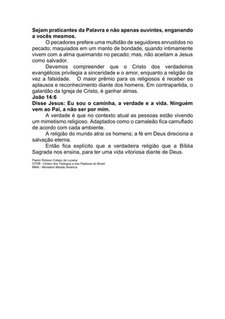 Sejam praticantes da Palavra e não apenas ouvintes, enganando
a vocês mesmos.
O pecadores prefere uma multidão de seguidores enrustidos no
pecado; maquiados em um manto de bondade, quando intimamente
vivem com a alma queimando no pecado; mas, não aceitam a Jesus
como salvador.
Devemos compreender que o Cristo dos verdadeiros
evangélicos privilegia a sinceridade e o amor, enquanto a religião da
vez a falsidade. O maior prêmio para os religiosos é receber os
aplausos e reconhecimento diante dos homens. Em contrapartida, o
galardão da Igreja de Cristo, é ganhar almas.
João 14:6
Disse Jesus: Eu sou o caminha, a verdade e a vida. Ninguém
vem ao Pai, a não ser por mim.
A verdade é que no contexto atual as pessoas estão vivendo
um mimetismo religioso. Adaptados como o camaleão fica camuflado
de acordo com cada ambiente.
A religião do mundo atrai os homens; a fé em Deus direciona a
salvação eterna.
Então fica explícito que a verdadeira religião que a Bíblia
Sagrada nos ensina, para ter uma vida vitoriosa diante de Deus.
Pastor Robson Colaço de Lucena
OTPB - Ordem dos Teólogos e dos Pastores do Brasil
MMA - Ministério Missão América
 