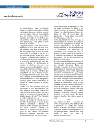 dizem não ter tempo para aprender, por meio
Ao compartilharmos nosso conhecimento                   da leitura concentrada, do diálogo e do
colocamos para fora nossas idéias, angústias            debate, do esforço de superação individual e
e ansiedades. Zeramos a conta e podemos                 reflexão e do trabalho de campo...Querem sim
partir para outras viagens e novos desafios             cópias de slides de power point dos
que, com certeza, gerarão novas idéias,                 palestrantes – numa lógica reducionista,
angústias, ansiedades e intercâmbios, que               imediatista e pouco reflexiva.
nos permitirão crescer de forma contínua                Temos argumentado, há vários anos, que a
como profissionais, como gente e como                   implementação de processos de Gestão do
membros da sociedade.                                   Conhecimento exige profundas mudanças nos
Exageros e alegorias a parte, estou convicto,           modelos organizacionais, de negócio, de
depois de ouvir muita gente pelo Brasil afora,          inserção em redes, de uso de ferramentas de
que predomina uma certa esperança no ar                 TI colaborativas, de mensuração da
que sejamos todos mais altruístas em nossas             contribuição dos trabalhadores para a
organizações e sociedade e que isto é o                 formação do capital intelectual da organização
principal empecilho para termos vários casos            e, finalmente, da mensuração dos resultados
de sucesso em Gestão do Conhecimento no                 empresariais. São as Sete Dimensões da
país. Espero que tenham se convencido, com              Gestão do conhecimento.
os argumentos apresentados até aqui, que,               É evidente que quando tantas dimensões que
embora a Gestão do Conhecimento se                      interagem estão envolvidas caímos na esfera
beneficie do altruísmo, este não é um                   das situações complexas. Estas, por
requisito fundamental. Compartilhar pode ser            definição, necessitam de soluções criativas,
uma atitude altamente benéfica (e mesmo                 personalizadas e sistêmicas, que combinam,
egoísta) para os próprios indivíduos que                na sua aplicação, teoria, ciência, experiência
compartilham seu saber. Estamos falando,                acumulada, intuição e arte. Ou seja, usando o
pois, de algo semelhante ao que Adam Smith              conceito típico da própria disciplina Gestão do
falou a respeito do funcionamento de uma                Conhecimento, podemos dizer que o leque de
economia capitalista – a soma dos egoísmos              soluções e estratégias para a implementação
individuais gera a eficiência da economia de            da Gestão do Conhecimento, exige o uso
mercado e a melhor alocação de recursos                 intensivo de conhecimentos tácitos de uma
econômicos.                                             liderança que conhece a fundo os processos,
Também ouço com freqüência que o que                    cultura e redes sociais da organização, seu
precisamos é de uma “boa metodologia” que               ambiente competitivo e, também, que tenha
todos possamos seguir passo a passo para                internalizado profundamente os vários
implantarmos de maneira segura e criteriosa a           conceitos e ferramentas introduzidos por esta
gestão do conhecimento. A eterna busca da               disciplina, ao mesmo tempo, tão antiga
solução “salvadora da pátria”. Ups! Aqui estou          quanto a filosofia e tão moderna quanto a
eu sendo irônico mais uma vez.                          web.
Trata-se, na verdade, da mesma síndrome                                       ***
dos MBAs (brasileiros em particular). Jovens            José Cláudio C. Terra é presidente da
executivos ambiciosos e desejosos de                    TerraForum Consultores. Atua como consultor
conseguir rápidos resultados se matriculam              e palestrante no Canadá, nos Estados
em cursos caríssimos querendo ser                       Unidos, em Portugal, na França e no Brasil.
“ensinados” o “caminho das pedras” e os                 Também é professor de vários programas e
“pulos do gato”. Embora não possamos                    pós-graduação e MBA e autor de vários livros
generalizar totalmente, verificamos que                 sobre      o     tema.     Seu       email    é
muitas dessas pessoas não estão dispostas e             jcterra@terraforum.com.br


                                                 ©TerraForum Consultores                                  3
 