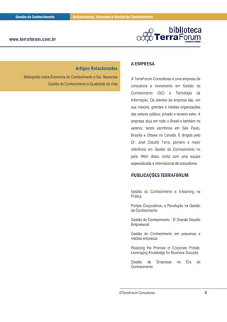 * ,*
                                                                        + -

Bibliografia sobre Economia do Conhecimento e Sis. Nacionais          A TerraForum Consultores é uma empresa de
               Gestão do Conhecimento e Qualidade de Vida             consultoria e treinamento em Gestão do
                                                                      Conhecimento       (GC)   e   Tecnologia     da
                                                                      Informação. Os clientes da empresa são, em
                                                                      sua maioria, grandes e médias organizações
                                                                      dos setores público, privado e terceiro setor. A
                                                                      empresa atua em todo o Brasil e também no
                                                                      exterior, tendo escritórios em São Paulo,
                                                                      Brasília e Ottawa no Canadá. É dirigida pelo
                                                                      Dr. José Cláudio Terra, pioneiro e maior
                                                                      referência em Gestão do Conhecimento no
                                                                      país. Além disso, conta com uma equipe
                                                                      especializada e internacional de consultores.

                                                                      , /1 2 * *
                                                                       . 0 3-                       4 .
                                                                                                    5 +


                                                                      Gestão do Conhecimento e E-learning na
                                                                      Prática

                                                                      Portais Corporativos, a Revolução na Gestão
                                                                      do Conhecimento

                                                                      Gestão do Conhecimento - O Grande Desafio
                                                                      Empresarial

                                                                      Gestão do Conhecimento em pequenas e
                                                                      médias empresas

                                                                      Realizing the Promise of Corporate Portals:
                                                                      Leveraging Knowledge for Business Success

                                                                      Gestão de Empresas             na     Era    do
                                                                      Conhecimento




                                                               ©TerraForum Consultores                                   4
 
