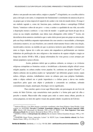 RELIGIOSIDADE E CULTURA POPULAR: CATOLICISMO, IRMANDADES E TRADIÇÕES EM MOVIMENTO
Revista da Católica, Uberlândia, v. 1, n. 2, p. 119-130, 2009 – catolicaonline.com.br/revistadacatolica 128
aberto e um passado um tanto mítico, mágico e popular18
. A hagiolatria, ou a escolha coletiva
para a devoção a um santo, é componente tão fundamental e constituinte da natureza de povos
ou grupos que se torna impossível separá-lo do caráter e da visão de mundo destes. O orago é
um símbolo sagrado e, como tal, funciona para, conforme afirma o antropólogo Clifford
Geertz, “sintetizar o ethos de um povo – o tom, o caráter e a qualidade da sua vida, seu estilo
e disposições morais e estéticos – e sua visão de mundo – o quadro que fazem do que são as
coisas na sua simples atualidade, suas ideias mais abrangentes sobre ordem.”19
Assim, em
decorrência desta natureza constitutiva que o santo eleito possui para um grupo ou uma nação,
pela sua força simbólica enquanto representante dos seus anseios e necessidades, a hierarquia
eclesiástica manteve, no caso brasileiro, um controle relativamente frouxo sobre esta eleição,
incentivando-a mesmo, na medida em que se prestava inclusive para difundir o cristianismo
entre os leigos. Apesar de o culto aos santos não enquadrar-se perfeitamente aos intentos
tridentinos de purificação dos atos religiosos e das tentativas de separar religião e magia ao
longo dos séculos XVIII e XIX, a Igreja reformadora fez vista grossa a esses arranjos por
demais populares e pouco oficiais.
Assim, podemos inferir que as práticas culturais, as crenças e as vivências
religiosas extrapolam as fronteiras sociais e inviabilizam a dicotomia religião oficial versus
religião popular, ou cultura erudita versus popular. Se, conforme nos propõe Chartier20
, os
objetos culturais são na prática usados ou “apropriados” por diferentes grupos sociais, sejam
nobres, clérigos, artesãos, trabalhadores rurais ou urbanos para suas próprias finalidades,
então o objeto cultural em si perde importância e a ênfase passa a dar-se nos modos
específicos pelos quais este objeto é produzido e consumido no cotidiano, sofrendo
constantemente criação, atualização, bricolage e novos significados.
Para concluir, quero evocar aqui Marcovaldo, um personagem de um livro de
contos de Italo Calvino, cuja característica mais peculiar é a forma pela qual ele olha e
percebe o mundo. Marcovaldo olha sempre para onde os outros nunca olham, percebe as
coisas pequenas, no meio dos apelos visuais das grande cidades: na palavras de Calvino:
18
Anderson Oliveira e Luis Mott chegam a conclusões semelhantes sobre Santa Efigênia e Santo Elesbão. A este
respeito ver: OLIVEIRA. Devoção e Caridade. Irmandades religiosas no Rio de Janeiro imperial. (1840-
1889). Niterói, UFF, Dissertação de Mestrado, 1995, p.129-137; MOTT, Luis. Rosa Egipcíaca. Uma santa
africana no Brasil. Rio de Janeiro: Bertrand do Brasil, 1993, p. 242-243.
19
GEERTZ, Clifford. A interpretação das culturas. Rio de Janeiro: Editora Guanabara Koogan, 1989, p. 103-
104.
20
CHARTIER, Roger.“Textos, impressões, Leitura”. In: HUNT, Lynn. A nova história cultural. São Paulo:
Martins Fontes, 1992, p. 211-238, p. 233.
 
