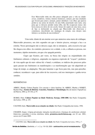 RELIGIOSIDADE E CULTURA POPULAR: CATOLICISMO, IRMANDADES E TRADIÇÕES EM MOVIMENTO
Revista da Católica, Uberlândia, v. 1, n. 2, p. 119-130, 2009 – catolicaonline.com.br/revistadacatolica 129
Esse Marcovaldo tinha um olho pouco adequado para a vida na cidade:
avisos, semáforos, vitrines, letreiros luminosos, cartazes, por mas estudados
que fossem para atrair a atenção, jamais detinham o seu olhar, que parecia
perder-se nas areias do deserto. Já uma folha amarelando num ramo, uma
pena que se deixasse prender numa telha, não lhe escapavam nunca: não
havia mosca no dorso de um cavalo, buraco de cupim em uma mesa, casca
de figo se desfazendo na calçada que Marcovaldo não observasse e
comentasse, descobrindo nas mudanças da estação, seus desejos mais
íntimos e as misérias de sua existência21
.
Uma noite, diante de um enorme neon que anunciava uma marca de conhaque,
Marcovaldo procurava, nos dois segundos em que o letreiro piscava, enxergar a lua e as
estrelas. Nosso personagem não se deixava cegar, não se entorpecia, pela excessiva luz que
lhe chegava nos olhos. Ao contrário, procurava ver a cidade, o céu, a silhueta as pessoas, nos
momentos, rápidos momentos, em que a luz apagada permitia.
Cegos que ficamos, por vezes, na busca das origens ou originalidades dos
fenômenos culturais e religiosos, amparados na enganosa expressão de “resgate”, perdemos
de vista aquilo que de mais valioso há: o banal, o cotidiano, os indícios dos processos pelos
quais passam tais fenômenos ou manifestações e as transformações que vão adquirindo ao
longo do tempo, as adaptações. Não para lamentar o que ficou para trás, mas para perceber,
conhecer, reconhecer o que, para além da luz excessiva, está nos interregnos e ganha novos
sentidos.
REFERÊNCIAS
ABREU, Martha. Cultura Popular. Um conceito e várias histórias. In: ABREU, Martha e SOIHET,
Rachel.(Org.). Ensino de História. Conceitos, Temáticas e Metodologia. Rio de Janeiro: Faperj/Casa
da Palavra, 2003, p. 83-102, p. 97.
BURKE, Peter. Cultura Popular na Idade Moderna. Europa, 1500-1800. São Paulo: Companhia
das Letras, 1995, p. 235.
CALVINO, Italo. Marcovaldo ou as estações na cidade. São Paulo: Companhia das Letras, 1994.
CHAHON, Sergio. A Igreja privatizada: intenções inconfessáveis e heranças do catolicismo colonial.
Entrevista concedida à revista eletrônica www. prometeu.com.br/missas.asp, em 24 out. 2001,
acesso em 23 maio 2005.
21
CALVINO, Italo. Marcovaldo ou as estações na cidade. São Paulo: Companhia das Letras, 1994, p. 7.
 
