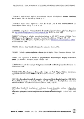 RELIGIOSIDADE E CULTURA POPULAR: CATOLICISMO, IRMANDADES E TRADIÇÕES EM MOVIMENTO
Revista da Católica, Uberlândia, v. 1, n. 2, p. 119-130, 2009 – catolicaonline.com.br/revistadacatolica 130
CHARTIER, Roger. Cultura popular: revisitando um conceito historiográfico. Estudos Históricos.
Rio de Janeiro, vol. 8, n . 16, 1995, p.179-192, p. 179.
CHARTIER, Roger. Textos, impressões, Leitura. In: HUNT, Lynn. A nova história cultural. São
Paulo: Martins Fontes, 1992, p. 211-238, p. 233.
CORDEIRO, Graça Índias. Uma certa ideia de cidade: popular, bairrista, pitoresca. Disponível
em: http://ler.letras.up.pt/uploads/ficheiros/artigo8491.pdf. Acesso em 8 out. 2009.
DUPRONT, Alphonse. A religião: antropologia religiosa. In: LE GOFF, Jacques e NORA, Pierre.
História: novas abordagens. Rio de Janeiro: Francisco Alves Editora, 1995, p.83-105, p. 94.
FOUCAULT, Michel. El sujeto y el poder. Disponível em: <http://www.continents.com/Art10.htm>.
Acesso em 17 nov. 2009.
FREYRE, Gilberto. Casa-Grande e Senzala. Rio de Janeiro: Record, 1992.
GEERTZ, Clifford. A interpretação das culturas. Rio de Janeiro, Editora Guanabara Koogan, 1989.
HAUCK, João Fagundes et al. História da Igreja no Brasil. Segunda época. A Igreja no Brasil no
século XIX. Tomo II/2, Petrópolis: Vozes/ Paulinas, 1985.
LONDOÑO, Fernando Torres (Org). Paróquia e comunidade no Brasil: perspectiva histórica. São
Paulo: Paulus, 1997.
NASCIMENTO, Mara Regina do. Irmandades Leigas em Porto Alegre. Práticas funerárias e
experiência urbana. Séculos XVIII e XIX. Tese de Doutoramento, UFRGS, 2006.
OLIVEIRA. Devoção e Caridade. Irmandades religiosas no Rio de Janeiro imperial. (1840-1889).
Niterói, UFF, Dissertação de Mestrado, 1995, p.129-137; MOTT, Luis. Rosa Egipcíaca. Uma santa
africana no Brasil. Rio de Janeiro, Bertrand do Brasil, 1993, p. 242-243.
SILVA, Luiz Geraldo. Da festa barroca à intolerância ilustrada. Irmandades católicas e religiosidade
negra na América portuguesa (1750-1815).
http://www.georgetown.edu/sfs/programs/clas/Brazil/LuizGeraldoSilva.pdf Acesso em 8 abril
2005.
 