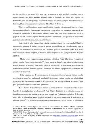 RELIGIOSIDADE E CULTURA POPULAR: CATOLICISMO, IRMANDADES E TRADIÇÕES EM MOVIMENTO
Revista da Católica, Uberlândia, v. 1, n. 2, p. 119-130, 2009 – catolicaonline.com.br/revistadacatolica 120
de interpretá-lo como uma idéia que quer remeter-se a algo original, genuíno, puro e
essencialmente do povo. Embora reconhecendo a utilidade do termo não apenas ao
historiador, mas ao antropólogo, ao cientista social, ou demais campos de especialistas do
humano, é bem verdade que temos extrema dificuldade de defini-lo.
Talvez o problema maior esteja naquilo que o conceito primeiramente evoca: a busca
de uma essencialidade. E como toda a abordagem essencialista traz também a presença de um
sentido de dicotomia. A historiadora Martha Abreu tem uma frase interessante sobre o
popular, ela diz: “cultura popular não se conceitua, enfrenta-se”2
. Eu gostaria de acrescentar
que se discute, enfrenta-se e, mais, se contextualiza.
Seria possível saber ou descobrir o que é genuinamente do povo ou popular? O certo é
que quando tratamos de cultura popular é sempre no sentido de um estranhamento, para se
referir a um outro que não somos nós, um campo no qual não estamos incluídos, e os atores
são outros com saberes próprios, específicos, meio enigmáticos até, que gostaríamos de poder
decifrar.
Muitas vezes esquecemos que, conforme sublinhou Roger Chartier, o “conceito de
cultura popular é uma categoria erudita”3
, é uma invenção daqueles que não se sentiam (ou no
tempo presente, se sentem) parte dela, como os intelectuais, os estudiosos ou aqueles que
trabalham nos setores públicos ligados à cultura ou nas mídias. O popular está, sobretudo, nos
discursos institucionais.
Daí a pergunta que deveríamos, como historiadores, invocar sempre: cultura popular
em relação a quem? ao tradicional, ao oficial? Neste caso, cultura popular ou religiosidade
popular seriam instrumentos e práticas de resistência a um modelo opressor de cultura? Mas,
para qual contexto histórico estamos apontando?
E se falarmos de resistência ou disputa de poder em termos foucaultianos? Estaríamos
falando de multiplicidade e hibridismo? Para Michel Foucault, a resistência poderia ser
tomada como ponto de partida ou como uma espécie de “catalisador químico, de forma a
trazer à luz as relações de poder, localizar sua posição, encontrar seus pontos de aplicação e os
métodos usados4
.” A resistência compreendida como intrínseca e não externa às relações de
2
ABREU, Martha. Cultura Popular. Um conceito e várias histórias. In: ABREU, Martha e SOIHET,
Rachel.(Org.). Ensino de História. Conceitos, Temáticas e Metodologia. Rio de Janeiro: Faperj/Casa da
Palavra, 2003, p. 83-102, p. 97.
3
CHARTIER, Roger. ‘Cultura popular’: revisitando um conceito historiográfico. Estudos Históricos. Rio de
Janeiro, vol. 8, n . 16, 1995, pp.179-192, p. 179.
4
FOUCAULT, Michel. El sujeto y el poder. Disponível em: <http://www.continents.com/Art10.htm>. Acesso
em 17 nov. 2009.
 