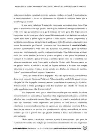 RELIGIOSIDADE E CULTURA POPULAR: CATOLICISMO, IRMANDADES E TRADIÇÕES EM MOVIMENTO
Revista da Católica, Uberlândia, v. 1, n. 2, p. 119-130, 2009 – catolicaonline.com.br/revistadacatolica 121
poder; uma resistência entranhada no tecido social, no cotidiano, no banal. A insubordinação,
o não-acomodamento, a recusa ao ajustamento são algumas de múltiplas formas que a
resistência pode assumir.
Já uma noção tradicional de poder não compreende a resistência desta forma. Para
quem vê a resistência como algo que está fora do poder, também só consegue compreender o
poder como algo que alguém possui e que é disputado por outro que é dele despossuído; se
compreende o poder como uma relação na qual há um dominante e um dominado, na qual um
sujeito pode impor e proibir ações ou práticas a outro sujeito, também compreenderá a
resistência como algo que não participa do tecido deste poder. No entanto, se pensarmos nos
termos da reviravolta que Foucault promoveu com estes conceitos de resistência/poder,
passamos a compreender o poder como uma espécie de rede, exercido a partir de múltiplos
pontos que, simultaneamente, também produzem resistências. Esta dinâmica pode acentuar,
então, um caráter também produtivo e positivo do poder e não apenas disciplinador e
castrador. E nos remete a pensar por onde se infiltra o poder, como ele se manifesta e as
inúmeras respostas que incita. Assim posto, a subversão é feita a partir da norma, ocorre no
seu próprio interior. A resistência se dará em lugares múltiplos e de forma nem sempre
intencional e consciente: é preciso prestar atenção aos detalhes, às práticas, às palavras,
“coisas” aparentemente banais ou pouco importantes.
Então, que terreno é este o do popular? Não seria aquele traçado, construído nos
discursos da Igreja, do Direito, da Política, da Pedagogia desde o século XIX, quando o termo
é forjado? Ao falar de popular estaremos, portanto, nos referindo às representações do oficial,
do tradicional e as formas que ele pode tomar. Não estaríamos pois falando, em verdade, do
poder, quando desejamos falar de seu contrário?
Não esqueçamos ainda que as identidades evocadas por esse conceito de cultura
popular remetem-nos a uma idéia de memória e esta é freqüentemente utilizada no sentido de
relembrar uma experiência do passado. Mas a memória é ela própria o resultado do diálogo
entre três fenômenos sociais importantes: em primeiro, de uma tradição socialmente
estabelecida e compreendida como tal, em segundo, de uma identidade construída de fora,
fornecida por outrem, e em terceiro, pelo agenciamento do sujeito - no sentido de um agente
histórico que não é passivo mas que produz, interfere e busca incessantemente a sua
autorrealização.
Neste sentido, a tradição é construída a partir de uma memória que parte da
experiência vivenciada, uma tradição que se reatualiza constantemente. Daí uma noção mais
 