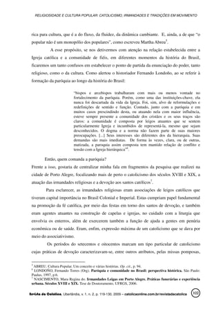 RELIGIOSIDADE E CULTURA POPULAR: CATOLICISMO, IRMANDADES E TRADIÇÕES EM MOVIMENTO
Revista da Católica, Uberlândia, v. 1, n. 2, p. 119-130, 2009 – catolicaonline.com.br/revistadacatolica 122
rica para cultura, que é a do fluxo, da fluidez, da dinâmica cambiante. E, ainda, a de que “o
popular não é um monopólio dos populares”, como escreveu Martha Abreu5
.
A esse propósito, se nos detivermos com atenção na relação estabelecida entre a
Igreja católica e a comunidade de fiéis, em diferentes momentos da história do Brasil,
ficaremos um tanto confusos em estabelecer o ponto de partida da enunciação do poder, tanto
religioso, como o da cultura. Como alertou o historiador Fernando Londoño, ao se referir à
formação da paróquia ao longo da história do Brasil:
“bispos e arcebispos trabalharam com mais ou menos vontade no
fortalecimento da paróquia. Porém, como uma das instituições-chave, ela
nunca foi descartada da vida da Igreja. Foi, sim, alvo de reformulações e
redefinições de sentido e função. Contudo, junto com a paróquia e em
muitos casos prescindindo desta, ou atuando nela com maior influência,
esteve sempre presente a comunidade dos cristãos e os seus traços são
claros: a comunidade é composta por leigos atuantes que se sentem
particularmente Igreja e incumbidos de representá-la, mesmo que sejam
desconhecidos. O dogma e a norma não fazem parte de suas maiores
preocupações. [...] Seus interesses são diferentes dos da hierarquia. Suas
demandas são mais imediatas. De forma às vezes, clara, ou de outras,
matizada, a paroquia assim composta tem mantido relação de conflito e
tensão com a Igreja hierárquica”6
.
Então, quem comanda a paróquia?
Frente a isso, gostaria de centralizar minha fala em fragmentos da pesquisa que realizei na
cidade de Porto Alegre, focalizando mais de perto o catolicismo dos séculos XVIII e XIX, a
atuação das irmandades religiosas e a devoção aos santos católicos7
.
Para esclarecer, as irmandades religiosas eram associações de leigos católicos que
tiveram capital importância no Brasil Colonial e Imperial. Estas cumpriam papel fundamental
na promoção da fé católica, por meio das festas em torno dos santos de devoção, e também
eram agentes atuantes na construção de capelas e igrejas, no cuidado com a liturgia que
envolvia os enterros, além de exercerem também a função de ajuda a gentes em penúria
econômica ou de saúde. Eram, enfim, expressão máxima de um catolicismo que se dava por
meio do associativismo.
Os períodos do setecentos e oitocentos marcam um tipo particular de catolicismo
cujas práticas de devoção caracterizavam-se, entre outros atributos, pelas missas pomposas,
5
ABREU. Cultura Popular. Um conceito e várias histórias. Op. cit., p. 94.
6
LONDOÑO, Fernando Torres (Org). Paróquia e comunidade no Brasil: perspectiva histórica. São Paulo:
Paulus, 1997, p.6.
7
NASCIMENTO, Mara Regina do. Irmandades Leigas em Porto Alegre. Práticas funerárias e experiência
urbana. Séculos XVIII e XIX. Tese de Doutoramento, UFRGS, 2006.
 