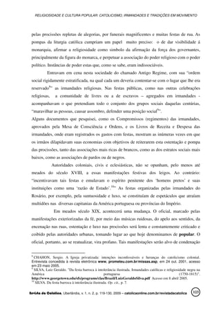 RELIGIOSIDADE E CULTURA POPULAR: CATOLICISMO, IRMANDADES E TRADIÇÕES EM MOVIMENTO
Revista da Católica, Uberlândia, v. 1, n. 2, p. 119-130, 2009 – catolicaonline.com.br/revistadacatolica 123
pelas procissões repletas de alegorias, por funerais magnificentes e muitas festas de rua. As
pompas da liturgia católica cumpriam um papel muito preciso: o de dar visibilidade á
monarquia, afirmar a religiosidade como simbolo da afirmação da força dos governantes,
principalmente da figura do monarca, e perpetuar a associação do poder religioso com o poder
político. Instâncias de poder estas que, como se sabe, eram indissociáveis.
Entravam em cena nesta sociedade do chamado Antigo Regime, com sua “ordem
social rigidamente estratificada, na qual cada um deveria contentar-se com o lugar que lhe era
reservado8
” as irmandades religiosas. Nas festas públicas, como nas outras celebrações
religiosas, a comunidade de livres ou a de escravos – agregados em irmandades -
acompanhavam o que pretendiam todo o conjunto dos grupos sociais daquelas centúrias,
“maravilhar as pessoas, causar assombro, defender uma posição social9
”.
Alguns documentos que pesquisei, como os Compromissos (regimentos) das irmandades,
aprovados pela Mesa de Consciência e Ordens, e os Livros de Receita e Despesa das
irmandades, onde eram registrados os gastos com festas, mostram as inúmeras vezes em que
os irmãos dilapidavam suas economias com objetivos de reiterarem esta ostentação e pompa
das procissões, tanto das associações mais ricas de brancos, como as dos estratos sociais mais
baixos, como as associações de pardos ou de negros.
Autoridades coloniais, civis e eclesiásticas, não se opunham, pelo menos até
meados do século XVIII, a essas manifestações festivas dos leigos. Ao contrário:
“incentivavam tais festas e emulavam o espírito penitente dos ‘homens pretos’ e suas
instituições como uma ‘razão de Estado’.10
” As festas organizadas pelas irmandades do
Rosário, por exemplo, pela suntuosidade e luxo, se constituíam de espetáculos que atraíam
multidões nas diversas capitanias da América portuguesa ou províncias do Império.
Em meados século XIX, acontecerá uma mudança. O oficial, marcado pelas
manifestações exteriorizadas da fé, por meio das músicas ruidosas, do apelo aos sentidos, da
encenação nas ruas, ostentação e luxo nas procissões será lenta e constantemente criticado e
coibido pelas autoridades urbanas, tomando lugar ao que hoje denominamos de popular. O
oficial, portanto, ao se reatualizar, vira profano. Tais manifestações serão alvo de condenação
8
CHAHON, Sergio. A Igreja privatizada: intenções inconfessáveis e heranças do catolicismo colonial.
Entrevista concedida à revista eletrônica www. prometeu.com.br/missas.asp, em 24 out. 2001, acesso
em 23 maio 2005.
9
SILVA, Luiz Geraldo. "Da festa barroca à intolerância ilustrada. Irmandades católicas e religiosidade negra na
América portuguesa (1750-1815)".
http://www.georgetown.edu/sfs/programs/clas/Brazil/LuizGeraldoSilva.pdf Acesso em 8 abril 2005.
10
SILVA. Da festa barroca à intolerância ilustrada. Op. cit., p. 7.
 