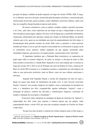 RELIGIOSIDADE E CULTURA POPULAR: CATOLICISMO, IRMANDADES E TRADIÇÕES EM MOVIMENTO
Revista da Católica, Uberlândia, v. 1, n. 2, p. 119-130, 2009 – catolicaonline.com.br/revistadacatolica 124
por parte da Igreja e também do poder temporal, ao longo dos séculos XVIII e XIX. E surge,
ou se afirmará, uma nova devoção, incentivada pela hierarquia eclesiástica, caracterizada pela
interiorização da devoção, gestos contidos, corpos obedientes, procissões ordeiras, cultos com
base no evangelho, liturgia baseada no apresso pelo íntimo.
Os marcos construtivos, como as capelas e templos simples e precários passaram
a ser vistas pelo clero, como expressões de um tempo em que a religiosidade se dava por
meio de práticas quase pagãs, impuras. Era uma visão da Igreja que se pretendia reformadora,
romanizada, ultramontana por oposição à Igreja dos tempos do Padroado Régio, do período
colonial, que se fez, quase na sua totalidade, por meio do empreendimento dos fiéis leigos. A
documentação deste período (meados do século XIX) como as portarias e cartas pastorais
emitidas por bispos é rica no que diz respeito à necessidade de se reformarem as igrejas ou de
se construírem novas matrizes, melhor equipadas do que aquelas construídas pelas
irmandades religiosas, que passam a ser negativamente caracterizadas como “precárias”.
É importante relembrar que o Padroado Real constituía-se na supremacia do
poder régio sobre os assuntos religiosos. As ações, as crenças e a devoção de todos os fiéis
eram assuntos circunscritos à vontade Real. Seguindo à risca uma tradição que se iniciara ao
longo dos séculos XV e XVI os reis de Portugal, por meio da Ordem de Cristo, criada por D.
Dinis no século XIV, tornaram-se os verdadeiros mentores e reguladores da vida religiosa em
todas as suas possessões territoriais, tanto no Reino, como em suas colônias americanas e
africanas.
Segundo João Fagundes Hauck, a missão dos integrantes do clero de reger a
Igreja era quase nula diante da interferência do poder civil. A estes ficavam reservadas
funções “menores” nos assuntos religiosos do império, como a manutenção da disciplina do
clero e a obediência dos fiéis, escapando-lhes aquelas atribuições “maiores”, como a
nomeação de párocos, controle das devoções e manifestações religiosas, construção de
templos e fundação de associações e irmandades11
.
É possível, então, interpretar as estratégias da Igreja do oitocentos de “depurar” a
religiosidade dos fiéis como uma resposta à reforma interna que ela própria vinha
empreendendo desde o século XVI, por meio das resoluções tomadas no Concílio de Trento
(1548-1563).
No que toca mais de perto o controle da vivência religiosa entre os fiéis leigos, a
11
HAUCK, João Fagundes et al. História da Igreja no Brasil. Segunda época. A Igreja no Brasil no século
XIX. Tomo II/2, Petrópolis: Vozes/ Paulinas, 1985, p. 81.
 