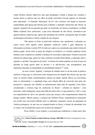 RELIGIOSIDADE E CULTURA POPULAR: CATOLICISMO, IRMANDADES E TRADIÇÕES EM MOVIMENTO
Revista da Católica, Uberlândia, v. 1, n. 2, p. 119-130, 2009 – catolicaonline.com.br/revistadacatolica 125
citada reforma católica objetivava uma ação pedagógica voltada a mitigar dos corações e
mentes destes as práticas que aos olhos do poder eclesiástico fossem impuras ou marcadas
pela superstição. A chamada “depuração” da fé e dos costumes está ligada às intenções
empreendidas pela Igreja pós-reforma para combater o chamado catolicismo não oficial, ou
popular, originário de um passado que pode ser localizado, em termos cronológicos, na Idade
Média ocidental. Este catolicismo, a que estou chamando de não oficial, constituía-se por
aquelas práticas religiosas que, apesar das estratégias de controle, conseguiam fugir do poder
da hierarquia eclesiástica e burlar a rigidez de seus dogmas.
Não apenas as festas ou procissões ruidosas, mas, igualmente, a adoração aos
santos estava entre aqueles cultos populares medievais contra a qual objetavam os
reformadores já desde o século XVI. O culto aos santos era considerado uma sobrevivência de
práticas pagãs. Assim como as peças de milagres ou mistérios e os sermões populares foram
tratados como condenáveis, também a idolatria foi associada à superstição. O ponto crucial da
reforma da cultura leiga, parece ter sido, conforme assinalou Peter Burke, a separação entre o
sagrado e o profano. Nas palavras do autor, “a reforma da cultura popular era mais do que um
episódio na longa guerra entre os devotos e os não-devotos, mas acompanhava uma
importante alteração na mentalidade ou sensibilidade religiosa”12
cristã.
Ao usar o termo “popular” a intenção do aludido autor é a de dar nome às práticas
católicas e leigas que se colocavam como transgressoras da religião dita oficial, mas que não
eram, ao mesmo tempo, transformadoras radicais da ordem vigente. Havia, na convivência
entre os reformadores e a população leiga, uma relação dúbia de concessão (por parte dos
primeiros) e oposição sem rebeldia ou enfrentamento (pelo lado da segunda). Com efeito,
considerando a vivência leiga do catolicismo no Brasil – colonial ou imperial – seria
arriscado, senão inadequado, traçar uma linha divisória entre a o que pertencia à ‘elite’ e o que
era originalmente do ‘povo’ nas questões acerca das crenças e dos comportamentos diante da
liturgia católica. Muitos autores, a começar por Gilberto Freyre, empenharam-se justamente
em revelar esta convivência híbrida entre os diferentes segmentos sociais da população da
América portuguesa, no que toca ao comparecimento às festas, à relação de intimidade com
os santos e até na displicência para com as lições de catequese13
.
Ficou célebre, a esse respeito, a associação que estabeleceu o citado autor entre
12
BURKE, Peter. Cultura Popular na Idade Moderna. Europa, 1500-1800. São Paulo: Companhia das Letras,
1995, p. 235.
13
FREYRE, Gilberto. Casa-Grande e Senzala. Rio de Janeiro:Record, 1992.
 