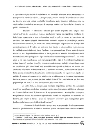 RELIGIOSIDADE E CULTURA POPULAR: CATOLICISMO, IRMANDADES E TRADIÇÕES EM MOVIMENTO
Revista da Católica, Uberlândia, v. 1, n. 2, p. 119-130, 2009 – catolicaonline.com.br/revistadacatolica 126
a operacionalização efetiva da colonização do território brasileiro pelos portugueses e a
transgressão à ortodoxia católica. A relação direta, pessoal e íntima do crente com os santos
de devoção era uma prática combatida frontalmente pelas diretrizes tridentinas, mas na
América lusa constituía-se em um tipo de culto que superava em importância a doutrina e a
prática sacramentais.
Enquanto o catolicismo definido por Trento propunha uma religião mais
subjetiva, livre das superstições pagãs, o catolicismo vigente na experiência cotidiana dos
fiéis leigos reportava-se a uma religiosidade mágica, onde os santos se constituíam de
entidades com poderes próprios sobrenaturais e imanentes, capazes de curar doenças, efetivar
relacionamentos amorosos, ou trazer sorte e realizar milagres. Só para citar um exemplo bem
concreto entre nós da devoção a um santo com forte ligação às antigas práticas pagãs, mas que
foi moldado e apropriado pela Igreja Católica e pela comunidade de fiéis ao longo do tempo,
temos São João. Segundo Martha Abreu, as festas juninas não possuem uma origem nacional,
foram trazidas pelos portugueses e aqui comemoradas desde os tempos coloniais14
. Tais festas
eram (e em certa medida ainda são) marcadas por todo o tipo de fogos: fogueiras, foguetes,
rojões, busca-pé, bombas, girassóis, porque, segundo consta a tradição (sempre impregnada
de paganismo), que Santa Isabel teria acendido uma fogueira ao lado de um mastro para
anunciar o nascimento de São João Batista. Até meados do século XX (na década de 1950), as
festas juninas eram as festas do calendário cristão mais marcadas por superstições, ligadas aos
pedidos de casamento para as moças solteiras, ou na ideia de que as brasas da fogueira eram
bentas ou ainda na crença de que São João poderia descer à Terra para brincar o seu dia e tudo
pegaria fogo. Por isso, “São João está dormindo, não acorda não”!
Os santos tem, na religiosidade brasileira, importância capital: eles demarcam
territórios, identificam profissões, nomeiam escolas, ruas, logradouros públicos e sobretudo
serviram (e ainda servem) de instrumento de agrupamento étnico. A antropóloga portuguesa
Graça Índias Cordeiro diz: os santos representam a cidade, seu imaginário, sua memória, sua
história, dão origem às festas – estas são operadores simbólicos que desempenham papel
fundamental nos processos de identificação urbana15
.
Os santos da Igreja Católica sempre vem acompanhados de alguma causa ou
benefício que são capazes de fornecer ao crente: podem ser como Nossa Senhora das Dores,
14
ABREU. Cultura Popular. Um conceito e várias histórias. Op. cit., p. 97.
15
CORDEIRO, Graça Índias. Uma certa ideia de cidade: popular, bairrista, pitoresca. Disponível em:
http://ler.letras.up.pt/uploads/ficheiros/artigo8491.pdf. Acesso em 8 out. 2009.
 