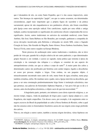 RELIGIOSIDADE E CULTURA POPULAR: CATOLICISMO, IRMANDADES E TRADIÇÕES EM MOVIMENTO
Revista da Católica, Uberlândia, v. 1, n. 2, p. 119-130, 2009 – catolicaonline.com.br/revistadacatolica 127
que é desatadora de nós, ou como Santo Expedito, que é o das causas impossíveis, entre
outros. Tais heranças da superstições “pagãs”, em que os santos assumem, em determinadas
circunstâncias, papel mais importante que a própria figura do sacerdote e da prática
sacramental, apesar de não enquadrarem-se nos parâmetros oficiais, não foram concebidas
pela Igreja como uma oposição radical. Este catolicismo, regido por uma sólida e antiga
tradição, acabou incorporando os significantes do catolicismo oficial e empreendeu-lhe novos
significados. Assim, santos tradicionais no universo da sociedade medieval, como Santo
Antônio, São José, Santa Bárbara ou São Benedito, por exemplo, ganharam a companhia de
novas devoções incentivadas pela Reforma e reforçadas no século XIX, como o Sagrado
Coração de Jesus, São Geraldo de Magella, Santo Afonso, Nossa Senhora Auxiliadora, Santa
Teresa d’Ávila, entre outros surgidos na Europa Moderna.
Neste processo de aculturação entre santos tradicionais e modernos, não se deve
perder de vista que, quando há a eleição coletiva de um santo padroeiro, o que determinados
grupos buscam é, em verdade, o acesso ao sagrado, numa prática que remonta à época da
circulação e da veneração das relíquias e a relíquia se constitui de um aspecto do
antropoformismo cristão, em que se cultua o corpo do santo16
. A maior parte dos cultos a
determinados santos são justificados por histórias com caráter mágico, ligados a descobertas
ao acaso por pessoas simples e leigas. Uma estátua, ou um pequeno objeto, é
miraculosamente encontrado num canto do solo, numa fonte de água cristalina, numa poça
também cristalina, enfim. De imediato nem o padre, nem a Igreja intervêm na descoberta, que
passa a ser uma constatação predominantemente leiga frente à instituição eclesiástica, mas
que pertence, nas palavras do historiador Alphonse Dupront, a “um povo fiel que se dá a si
mesmo, antes da disciplina eclesiástica, o objeto sacro de que tem necessidade.”17
A hagiolatria parte, portanto, em inúmeros casos desta expressão religiosa, e, ao
mesmo tempo, mágica, vinda da população de leigos para a qual a Igreja adapta-se e, com
frequência, não impõe empecilhos. Um desses casos, por exemplo, é do surgimento entre os
negros escravos do Brasil da popularidade ao culto à Nossa Senhora do Rosário, sobre a qual
não há consenso entre os historiadores brasileiros acerca de sua origem como orago preferido
dos cativos.
Têm-se, em relação a outros santos, também a mesma origem duvidosa, várias hipóteses em
16
DUPRONT, Alphonse. A religião: antropologia religiosa. In: LE GOFF, Jacques e NORA, Pierre. História:
novas abordagens. Rio de Janeiro: Francisco Alves Editora, 1995, p.83-105, p. 94.
17
DUPRONT. A religião: antropologia religiosa. Op. cit., p. 90.
 